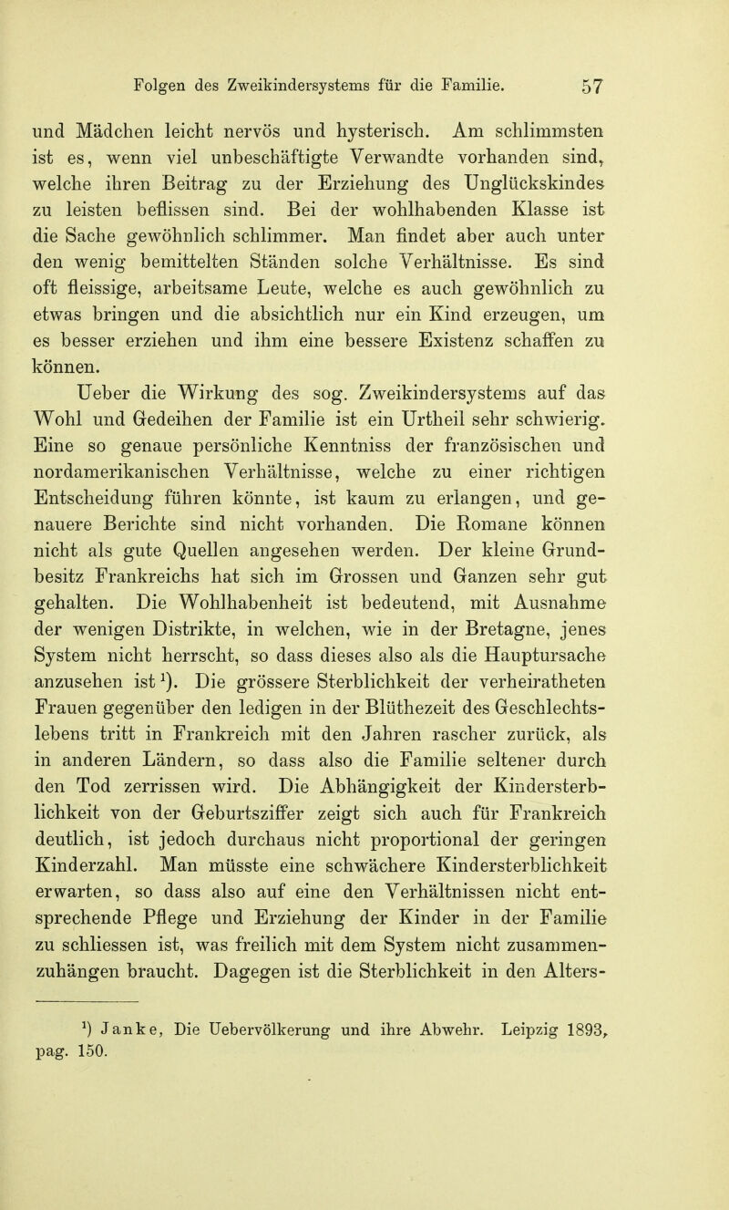 und Mädchen leicht nervös und hysterisch. Am schlimmsten ist es, wenn viel unbeschäftigte Verw^andte vorhanden sind^ welche ihren Beitrag zu der Erziehung des Unglückskindes zu leisten beflissen sind. Bei der wohlhabenden Klasse ist die Sache gewöhnlich schlimmer. Man findet aber auch unter den wenig bemittelten Ständen solche Verhältnisse. Es sind oft fleissige, arbeitsame Leute, welche es auch gewöhnlich zu etwas bringen und die absichtlich nur ein Kind erzeugen, um es besser erziehen und ihm eine bessere Existenz schaffen zu können. lieber die Wirkung des sog. Zweikindersystems auf das Wohl und Gedeihen der Familie ist ein Urtheil sehr schwierig. Eine so genaue persönliche Kenntniss der französischen und nordamerikanischen Verhältnisse, welche zu einer richtigen Entscheidung führen könnte, ist kaum zu erlangen, und ge- nauere Berichte sind nicht vorhanden. Die Romane können nicht als gute Quellen angesehen werden. Der kleine Grund- besitz Frankreichs hat sich im Grossen und Ganzen sehr gut gehalten. Die Wohlhabenheit ist bedeutend, mit Ausnahme der wenigen Distrikte, in welchen, wie in der Bretagne, jenes System nicht herrscht, so dass dieses also als die Hauptursache anzusehen ist^). Die grössere Sterblichkeit der verheiratheten Frauen gegenüber den ledigen in der Blüthezeit des Geschlechts- lebens tritt in Frankreich mit den Jahren rascher zurück, als in anderen Ländern, so dass also die Familie seltener durch den Tod zerrissen wird. Die Abhängigkeit der Kindersterb- lichkeit von der Geburtsziffer zeigt sich auch für Frankreich deutlich, ist jedoch durchaus nicht proportional der geringen Kinderzahl. Man müsste eine schwächere Kindersterblichkeit erwarten, so dass also auf eine den Verhältnissen nicht ent- sprechende Pflege und Erziehung der Kinder in der Familie zu schliessen ist, was freilich mit dem System nicht zusammen- zuhängen braucht. Dagegen ist die Sterblichkeit in den Alters- ^) Janke, Die üebervölkerung und ihre Abwehr. Leipzig 1893, pag. 150.