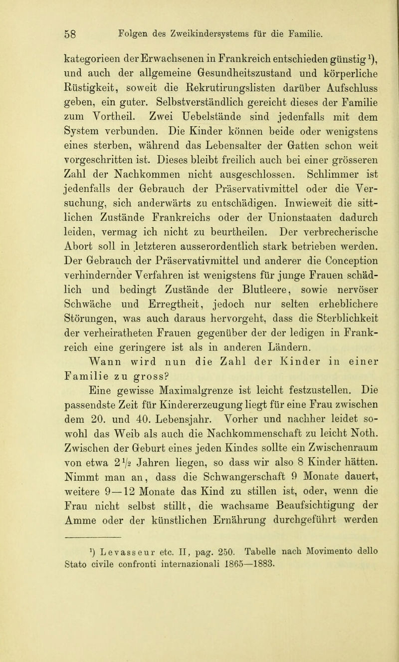 kategorieen der Erwachsenen in Frankreich entschieden günstig und auch der allgemeine Gesundheitszustand und körperliche Rüstigkeit, soweit die Rekrutirungslisten darüber Aufschluss geben, ein guter. Selbstverständlich gereicht dieses der Familie zum Vorth eil. Zwei Uebelstände sind jedenfalls mit dem System verbunden. Die Kinder können beide oder wenigstens eines sterben, während das Lebensalter der Gratten schon weit vorgeschritten ist. Dieses bleibt freilich auch bei einer grösseren Zahl der Nachkommen nicht ausgeschlossen. Schlimmer ist jedenfalls der Gebrauch der Präservativmittel oder die Ver- suchung, sich anderwärts zu entschädigen. Inwieweit die sitt- lichen Zustände Frankreichs oder der ünionstaaten dadurch leiden, vermag ich nicht zu beurtheilen. Der verbrecherische Abort soll in letzteren ausserordentlich stark betrieben werden. Der Gebrauch der Präservativmittel und anderer die Conception verhindernder Verfahren ist wenigstens für junge Frauen schäd- lich und bedingt Zustände der Blutleere, sowie nervöser Schwäche und Erregtheit, jedoch nur selten erheblichere Störungen, was auch daraus hervorgeht, dass die Sterblichkeit der verheiratheten Frauen gegenüber der der ledigen in Frank- reich eine geringere ist als in anderen Ländern. Wann wird nun die Zahl der Kinder in einer Familie zu gross? Eine gewisse Maximalgrenze ist leicht festzustellen. Die passendste Zeit für Kindererzeugung liegt für eine Frau zwischen dem 20. und 40. Lebensjahr. Vorher und nachher leidet so- wohl das Weib als auch die Nachkommenschaft zu leicht Noth. Zwischen der Geburt eines jeden Kindes sollte ein Zwischenraum von etwa 2 ^2 Jahren liegen, so dass wir also 8 Kinder hätten. Nimmt man an, dass die Schwangerschaft 9 Monate dauert, weitere 9—12 Monate das Kind zu stillen ist, oder, wenn die Frau nicht selbst stillt, die wachsame Beaufsichtigung der Amme oder der künstlichen Ernährung durchgeführt werden ^) Levasseur etc. II, pag. 250. Tabelle nach Movimento dello Stato civile confronti internazionali 1865—1883.