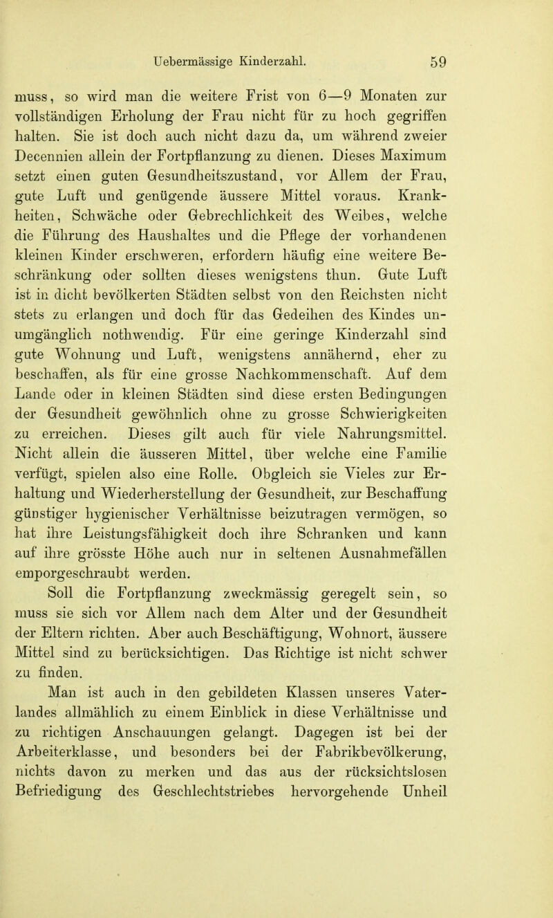 muss, so wird man die weitere Frist von 6—9 Monaten zur vollständigen Erholung der Frau nicht für zu hoch gegriffen halten. Sie ist doch auch nicht dazu da, um während zweier Decennien allein der Fortpflanzung zu dienen. Dieses Maximum setzt einen guten Gesundheitszustand, vor Allem der Frau, gute Luft und genügende äussere Mittel voraus. Krank- heiten, Schwäche oder Gebrechlichkeit des Weibes, welche die Führung des Haushaltes und die Pflege der vorhandenen kleinen Kinder erschweren, erfordern häufig eine weitere Be- schränkung oder sollten dieses wenigstens thun. Gute Luft ist in dicht bevölkerten Städten selbst von den Reichsten nicht stets zu erlangen und doch für das Gedeihen des Kindes un- umgänglich nothwendig. Für eine geringe Kinderzahl sind gute Wohnung und Luft, wenigstens annähernd, eher zu beschaffen, als für eine grosse Nachkommenschaft. Auf dem Lande oder in kleinen Städten sind diese ersten Bedingungen der Gesundheit gewöhnlich ohne zu grosse Schwierigkeiten zu erreichen. Dieses gilt auch für viele Nahrungsmittel. Nicht allein die äusseren Mittel, über welche eine Familie verfügt, spielen also eine Rolle. Obgleich sie Vieles zur Er- haltung und Wiederherstellung der Gesundheit, zur Beschaffung günstiger hygienischer Verhältnisse beizutragen vermögen, so hat ihre Leistungsfähigkeit doch ihre Schranken und kann auf ihre grösste Höhe auch nur in seltenen Ausnahmefällen emporgeschraubt werden. Soll die Fortpflanzung zweckmässig geregelt sein, so muss sie sich vor Allem nach dem Alter und der Gesundheit der Eltern richten. Aber auch Beschäftigung, Wohnort, äussere Mittel sind zu berücksichtigen. Das Richtige ist nicht schwer zu finden. Man ist auch in den gebildeten Klassen unseres Vater- landes allmählich zu einem Einblick in diese Verhältnisse und zu richtigen Anschauungen gelangt. Dagegen ist bei der Arbeiterklasse, und besonders bei der Fabrikbevölkerung, nichts davon zu merken und das aus der rücksichtslosen Befriedigung des Geschlechtstriebes hervorgehende Unheil