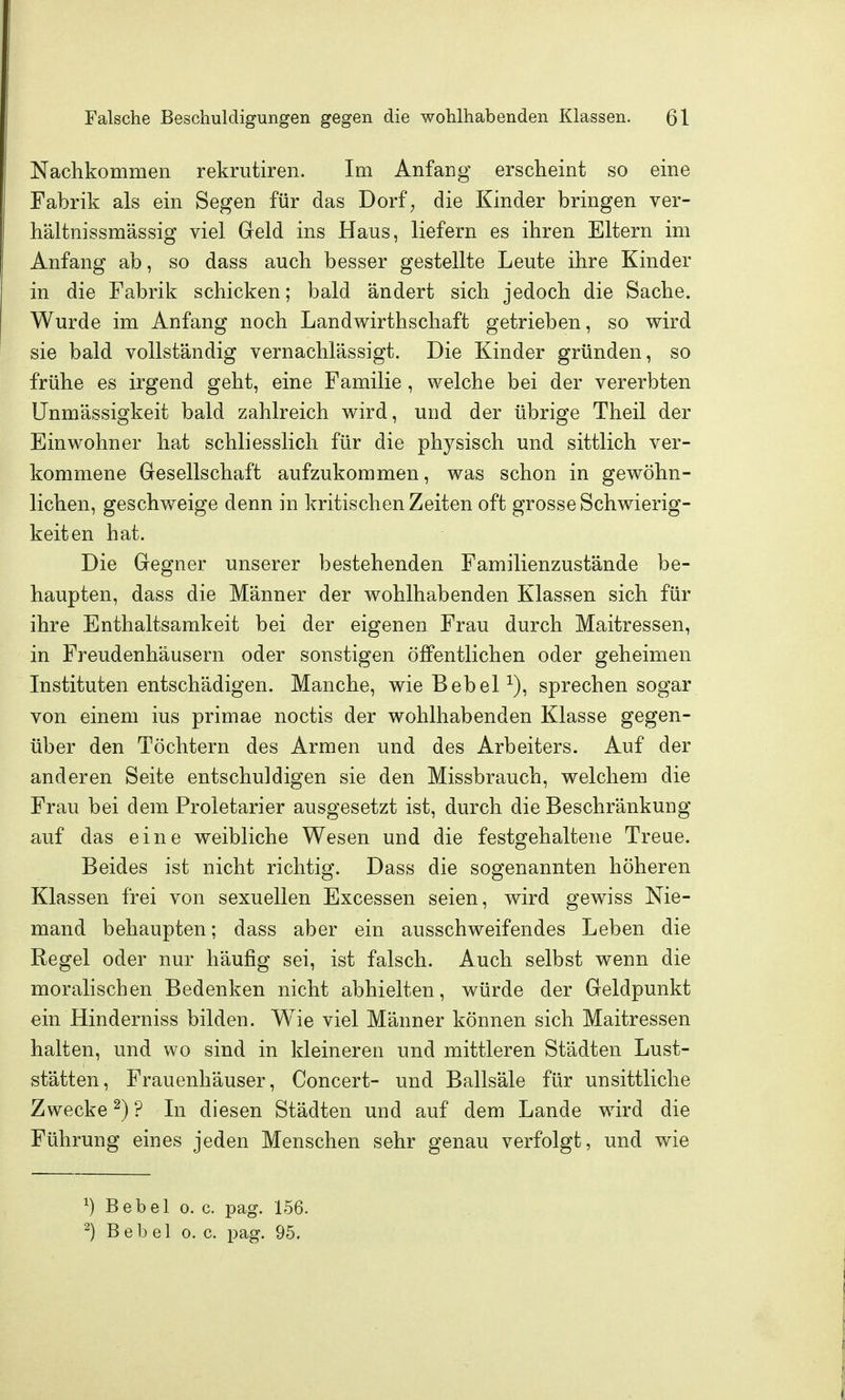 Nachkommen rekrutiren. Im Anfang erscheint so eine Fabrik als ein Segen für das Dorf^ die Kinder bringen ver- hältnissmässig viel Greld ins Haus, liefern es ihren Eltern im Anfang ab, so dass auch besser gestellte Leute ihre Kinder in die Fabrik schicken; bald ändert sich jedoch die Sache. Wurde im Anfang noch Landwirthschaft getrieben, so wird sie bald vollständig vernachlässigt. Die Kinder gründen, so frühe es irgend geht, eine Familie , welche bei der vererbten Unmässigkeit bald zahlreich wird, und der übrige Theil der Einwohner hat schliesslich für die physisch und sittlich ver- kommene Gesellschaft aufzukommen, was schon in gewöhn- lichen, geschweige denn in kritischen Zeiten oft grosse Schwierig- keit en hat. Die Gregner unserer bestehenden Familienzustände be- haupten, dass die Männer der wohlhabenden Klassen sich für ihre Enthaltsamkeit bei der eigenen Frau durch Maitressen, in Freudenhäusern oder sonstigen öffentlichen oder geheimen Instituten entschädigen. Manche, wie BebeP), sprechen sogar von einem ius primae noctis der wohlhabenden Klasse gegen- über den Töchtern des Armen und des Arbeiters. Auf der anderen Seite entschuldigen sie den Missbrauch, welchem die Frau bei dem Proletarier ausgesetzt ist, durch die Beschränkung auf das eine weibliche Wesen und die festgehaltene Treue. Beides ist nicht richtig. Dass die sogenannten höheren Klassen frei von sexuellen Excessen seien, wird gewiss Nie- mand behaupten; dass aber ein ausschweifendes Leben die Regel oder nur häufig sei, ist falsch. Auch selbst wenn die moralischen Bedenken nicht abhielten, würde der Geldpunkt ein Hinderniss bilden. Wie viel Männer können sich Maitressen halten, und wo sind in kleineren und mittleren Städten Lust- stätten, Frauenhäuser, Concert- und Ballsäle für unsittliche Zwecke ^) ? In diesen Städten und auf dem Lande wird die Führung eines jeden Menschen sehr genau verfolgt, und wie 1) Bebel o. c. pag. 156. ^) Bebel o.e. pag. 95.
