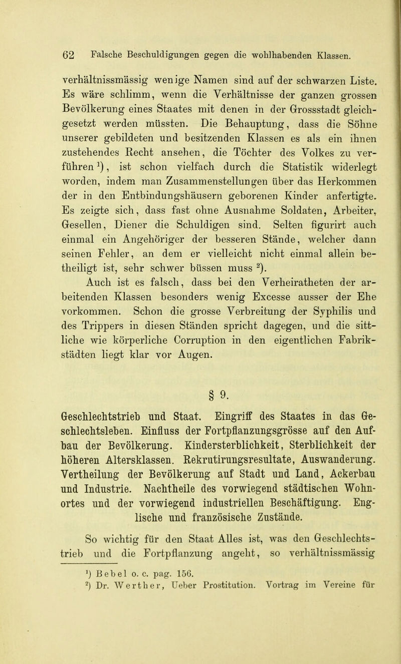 verhältnissmässig wenige Namen sind auf der schwarzen Liste. Es wäre schlimm, wenn die Verhältnisse der ganzen grossen Bevölkerung eines Staates mit denen in der Grrossstadt gleich- gesetzt werden müssten. Die Behauptung, dass die Söhne unserer gebildeten und besitzenden Klassen es als ein ihnen zustehendes Recht ansehen, die Töchter des Volkes zu ver- führen ^), ist schon vielfach durch die Statistik widerlegt worden, indem man Zusammenstellungen über das Herkommen der in den Entbindungshäusern geborenen Kinder anfertigte. Es zeigte sich, dass fast ohne Ausnahme Soldaten, Arbeiter, Gesellen, Diener die Schuldigen sind. Selten figurirt auch einmal ein Angehöriger der besseren Stände, welcher dann seinen Fehler, an dem er vielleicht nicht einmal allein be- theiligt ist, sehr schwer büssen muss Auch ist es falsch, dass bei den Verheiratheten der ar- beitenden Klassen besonders wenig Excesse ausser der Ehe vorkommen. Schon die grosse Verbreitung der Syphilis und des Trippers in diesen Ständen spricht dagegen, und die sitt- liche wie körperliche Corruption in den eigentlichen Fabrik- städten liegt klar vor Augen. § 9. Geschlechtstrieb und Staat. Eingriff des Staates in das Ge- schlechtsleben. Einfluss der Fortpflanzungsgrösse auf den Auf- bau der Bevölkerung. Kindersterblichkeit, Sterblichkeit der höheren Altersklassen. Rekrutirungsresultate, Auswanderung. Vertheilung der Bevölkerung auf Stadt und Land, Ackerbau und Industrie. Nachtheile des vorwiegend städtischen Wohn- ortes und der vorwiegend industriellen Beschäftigung. Eng- lische und französische Zustände. So wichtig für den Staat Alles ist, was den Geschlechts- trieb und die Fortpflanzung angeht, so verhältnissmässig ^) Bebel o. c. pag. 156. ^) Dr. Werth er, Ueber Prostitution. Vortrag im Vereine für