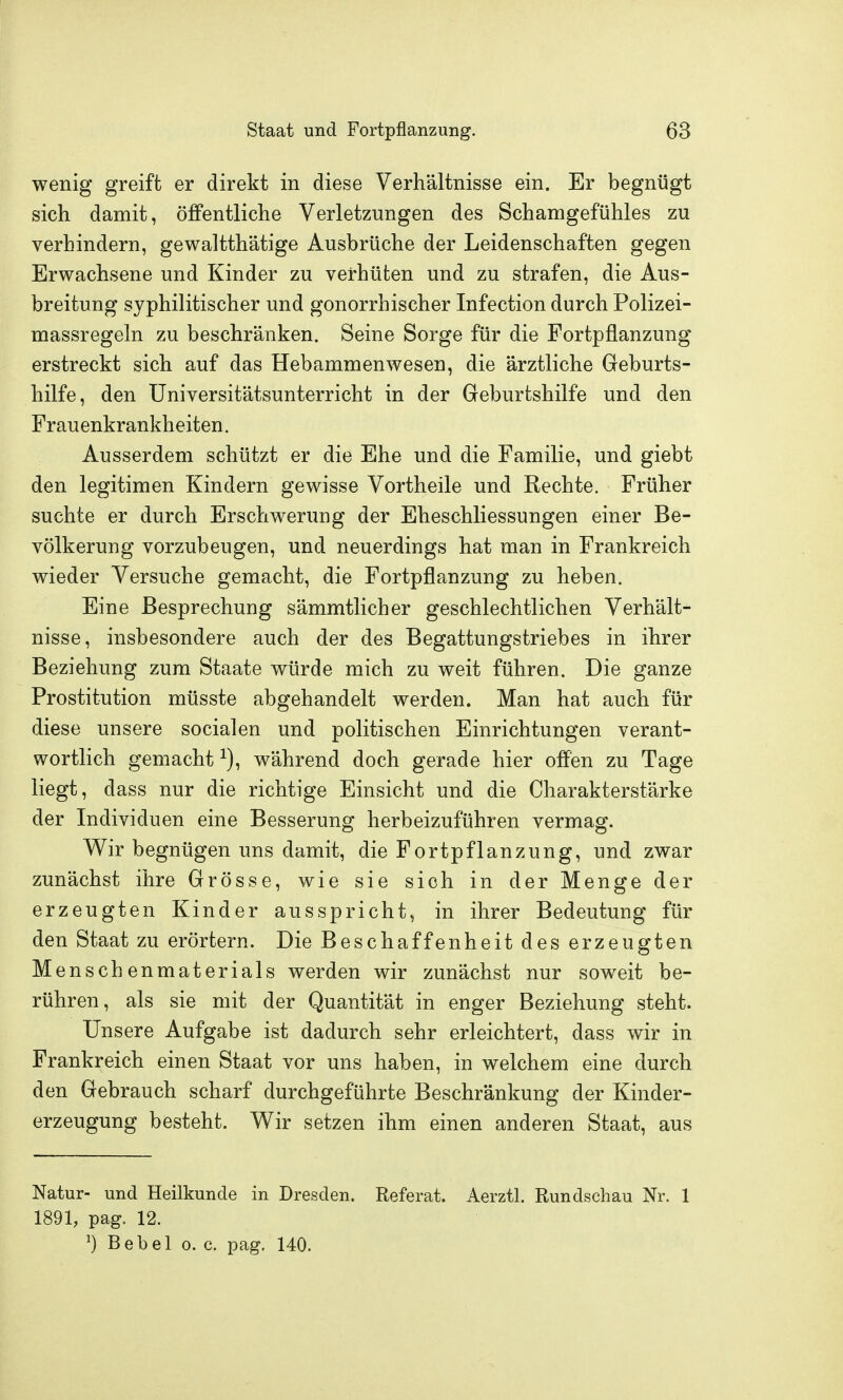 wenig greift er direkt in diese Verhältnisse ein. Er begnügt sich damit, öffentliche Verletzungen des Schamgefühles zu verhindern, gewaltthätige Ausbrüche der Leidenschaften gegen Erwachsene und Kinder zu verhüten und zu strafen, die Aus- breitung syphilitischer und gonorrhischer Infection durch Polizei- massregeln zu beschränken. Seine Sorge für die Fortpflanzung erstreckt sich auf das Hebammenwesen, die ärztliche Geburts- hilfe, den üniversitätsunterricht in der Geburtshilfe und den Frauenkrankheiten. Ausserdem schützt er die Ehe und die Familie, und giebt den legitimen Kindern gewisse Vortheile und Rechte. Früher suchte er durch Erschwerung der Eheschliessungen einer Be- völkerung vorzubeugen, und neuerdings hat man in Frankreich wieder Versuche gemacht, die Fortpflanzung zu heben. Eine Besprechung sämmtlicher geschlechtlichen Verhält- nisse, insbesondere auch der des Begattungstriebes in ihrer Beziehung zum Staate würde mich zu weit führen. Die ganze Prostitution müsste abgehandelt werden. Man hat auch für diese unsere socialen und politischen Einrichtungen verant- wortlich gemacht ^), während doch gerade hier offen zu Tage liegt, dass nur die richtige Einsicht und die Charakterstärke der Individuen eine Besserung herbeizuführen vermag. Wir begnügen uns damit, die Fortpflanzung, und zwar zunächst ihre Grösse, wie sie sich in der Menge der erzeugten Kinder ausspricht, in ihrer Bedeutung für den Staat zu erörtern. Die Beschaffenheit des erzeugten Menschenmaterials werden wir zunächst nur soweit be- rühren, als sie mit der Quantität in enger Beziehung steht. Unsere Aufgabe ist dadurch sehr erleichtert, dass wir in Frankreich einen Staat vor uns haben, in welchem eine durch den Gebrauch scharf durchgeführte Beschränkung der Kinder- erzeugung besteht. Wir setzen ihm einen anderen Staat, aus Natur- und Heilkunde in Dresden. Referat. Aerztl. Rundschau Nr. 1 1891, pag. 12. ^) Bebel o. c. pag. 140.