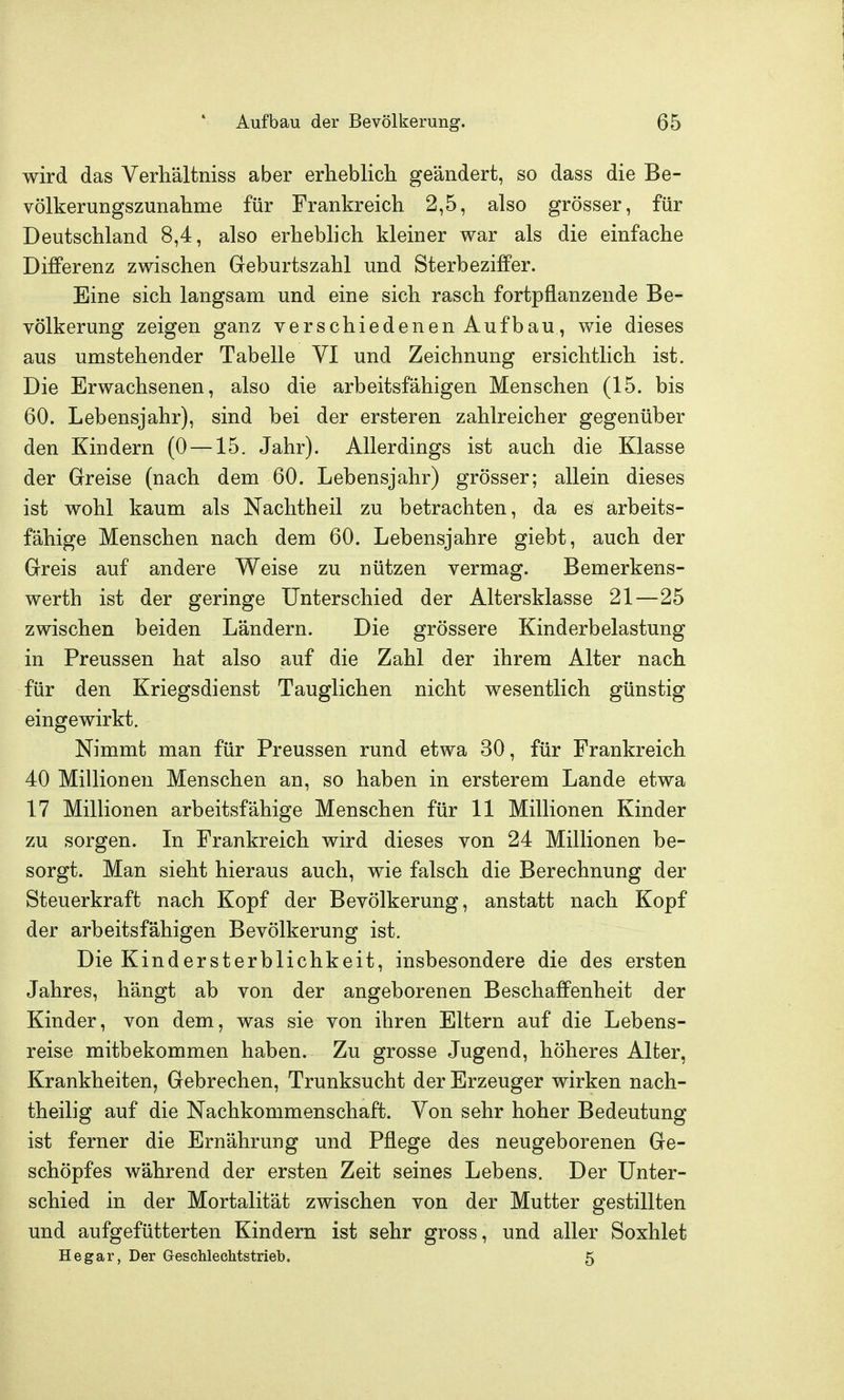 wird das Verhältniss aber erlieblicli geändert, so dass die Be- völkerungszunahme für Frankreich 2,5, also grösser, für Deutschland 8,4, also erheblich kleiner war als die einfache Differenz zwischen Geburtszahl und Sterbeziffer. Eine sich langsam und eine sich rasch fortpflanzende Be- völkerung zeigen ganz verschiedenen Aufbau, wie dieses aus umstehender Tabelle VI und Zeichnung ersichtlich ist. Die Erwachsenen, also die arbeitsfähigen Menschen (15. bis 60. Lebensjahr), sind bei der ersteren zahlreicher gegenüber den Kindern (0 —15. Jahr). Allerdings ist auch die Klasse der Greise (nach dem 60. Lebensjahr) grösser; allein dieses ist wohl kaum als Nachtheil zu betrachten, da es arbeits- fähige Menschen nach dem 60. Lebensjahre giebt, auch der Greis auf andere Weise zu nützen vermag. Bemerkens- werth ist der geringe Unterschied der Altersklasse 21—25 zwischen beiden Ländern. Die grössere Kinderbelastung in Preussen hat also auf die Zahl der ihrem Alter nach für den Kriegsdienst Tauglichen nicht wesentlich günstig eingewirkt. Nimmt man für Preussen rund etwa 30, für Frankreich 40 Millionen Menschen an, so haben in ersterem Lande etwa 17 Millionen arbeitsfähige Menschen für 11 Millionen Kinder zu sorgen. In Frankreich wird dieses von 24 Millionen be- sorgt. Man sieht hieraus auch, wie falsch die Berechnung der Steuerkraft nach Kopf der Bevölkerung, anstatt nach Kopf der arbeitsfähigen Bevölkerung ist. Die Kindersterblichkeit, insbesondere die des ersten Jahres, hängt ab von der angeborenen Beschaffenheit der Kinder, von dem, was sie von ihren Eltern auf die Lebens- reise mitbekommen haben. Zu grosse Jugend, höheres Alter, Krankheiten, Gebrechen, Trunksucht der Erzeuger wirken nach- theilig auf die Nachkommenschaft. Von sehr hoher Bedeutung ist ferner die Ernährung und Pflege des neugeborenen Ge- schöpfes während der ersten Zeit seines Lebens. Der Unter- schied in der Mortalität zwischen von der Mutter gestillten und aufgefütterten Kindern ist sehr gross, und aller Soxhlet He gar, Der Geschlechtstrieb. 5