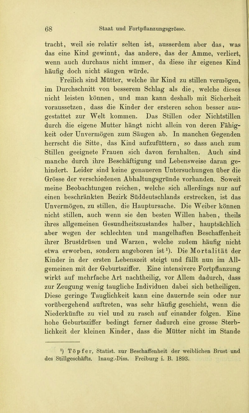 tracht, weil sie relativ selten ist, ausserdem aber das, was das eine Kind gewinnt, das andere, das der Amme, verliert, wenn auch durchaus nicht immer, da diese ihr eigenes Kind häufig doch nicht säugen würde. Freilich sind Mütter, welche ihr Kind zu stillen vermögen, im Durchschnitt von besserem Schlag als die, welche dieses nicht leisten können, und man kann deshalb mit Sicherheit voraussetzen, dass die Kinder der ersteren schon besser aus- gestattet zur Welt kommen. Das Stillen oder Nichtstillen durch die eigene Mutter hängt nicht allein von deren Fähig- keit oder Unvermögen zum Säugen ab. In manchen Gegenden herrscht die Sitte, das Kind aufzufüttern, so dass auch zum Stillen geeignete Frauen sich davon fernhalten. Auch sind manche durch ihre Beschäftigung und Lebensweise daran ge- hindert. Leider sind keine genaueren Untersuchungen über die Grösse der verschiedenen Abhaltungsgründe vorhanden. Soweit meine Beobachtungen reichen, welche sich allerdings nur auf einen beschränkten Bezirk Süddeutschlands erstrecken, ist das Unvermögen, zu stillen, die Hauptursache. Die Weiber können nicht stillen, auch wenn sie den besten Willen haben, theils ihres allgemeinen Gesundheitszustandes halber, hauptsächlich aber wegen der schlechten und mangelhaften Beschaffenheit ihrer Brustdrüsen und Warzen, welche zudem häufig nicht etwa erworben, sondern angeboren ist Die Mortalität der Kinder in der ersten Lebenszeit steigt und fällt nun im All- gemeinen mit der Geburtsziffer. Eine intensivere Fortpflanzung wirkt auf mehrfache Art nachtheilig, vor Allem dadurch, dass zur Zeugung wenig taugliche Individuen dabei sich betheiligen. Diese geringe Tauglichkeit kann eine dauernde sein oder nur vorübergehend auftreten, was sehr häufig geschieht, wenn die Niederkünfte zu viel und zu rasch auf einander folgen. Eine hohe Geburtsziffer bedingt ferner dadurch eine grosse Sterb- lichkeit der kleinen Kinder, dass die Mütter nicht im Stande ^) Töpfer, Statist, zur BeschafFenheit der weibHchen Brust und des Stillgeschäfts. Inaug.-Diss. Freiburg i. B. 1893.