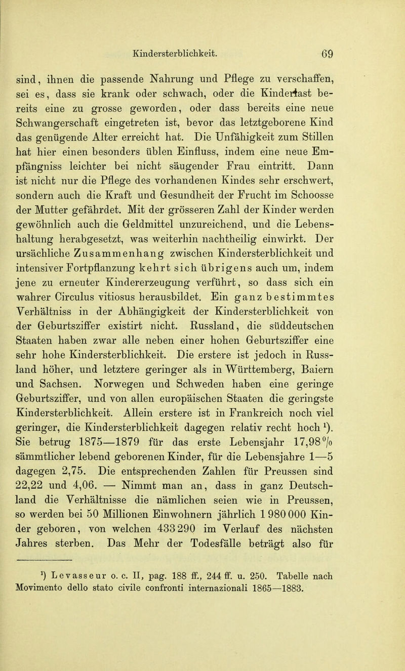 sind, ihnen die passende Nahrung und Pflege zu verschaffen, sei es, dass sie krank oder schwach, oder die Kinderiast be- reits eine zu grosse geworden, oder dass bereits eine neue Schwangerschaft eingetreten ist, bevor das letztgeborene Kind das genügende Alter erreicht hat. Die Unfähigkeit zum Stillen hat hier einen besonders üblen Einfluss, indem eine neue Em- pfängniss leichter bei nicht säugender Frau eintritt. Dann ist nicht nur die Pflege des vorhandenen Kindes sehr erschwert, sondern auch die Kraft und Gesundheit der Frucht im Schoosse der Mutter gefährdet. Mit der grösseren Zahl der Kinder werden gewöhnlich auch die Geldmittel unzureichend, und die Lebens- haltung herabgesetzt, was weiterhin nachtheilig einwirkt. Der ursächliche Zusammenhang zwischen Kindersterblichkeit und intensiver Fortpflanzung kehrt sich übrigens auch um, indem jene zu erneuter Kindererzeugung verführt, so dass sich ein wahrer Circulus vitiosus herausbildet. Ein ganz bestimmtes Verhältniss in der Abhängigkeit der Kindersterblichkeit von der Geburtsziffer existirt nicht. Russland, die süddeutschen Staaten haben zwar alle neben einer hohen Geburtsziffer eine sehr hohe Kindersterblichkeit. Die erstere ist jedoch in Russ- land höher, und letztere geringer als in Württemberg, Baiern und Sachsen. Norwegen und Schweden haben eine geringe Geburtsziffer, und von allen europäischen Staaten die geringste Kindersterblichkeit. Allein erstere ist in Frankreich noch viel geringer, die Kindersterblichkeit dagegen relativ recht hoch ^). Sie betrug 1875—1879 für das erste Lebensjahr 17,98 > sämmtlicher lebend geborenen Kinder, für die Lebensjahre 1—5 dagegen 2,75. Die entsprechenden Zahlen für Preussen sind 22,22 und 4,06. — Nimmt man an, dass in ganz Deutsch- land die Verhältnisse die nämlichen seien wie in Preussen, so werden bei 50 Millionen Einwohnern jährlich 1 980 000 Kin- der geboren, von welchen 433 290 im Verlauf des nächsten Jahres sterben. Das Mehr der Todesfälle beträgt also für ^) Levasseur o. c. II, pag. 188 ff., 244 ff. u. 250. Tabelle nach Movimento dello stato civile confronti internazionali 1865—1883.