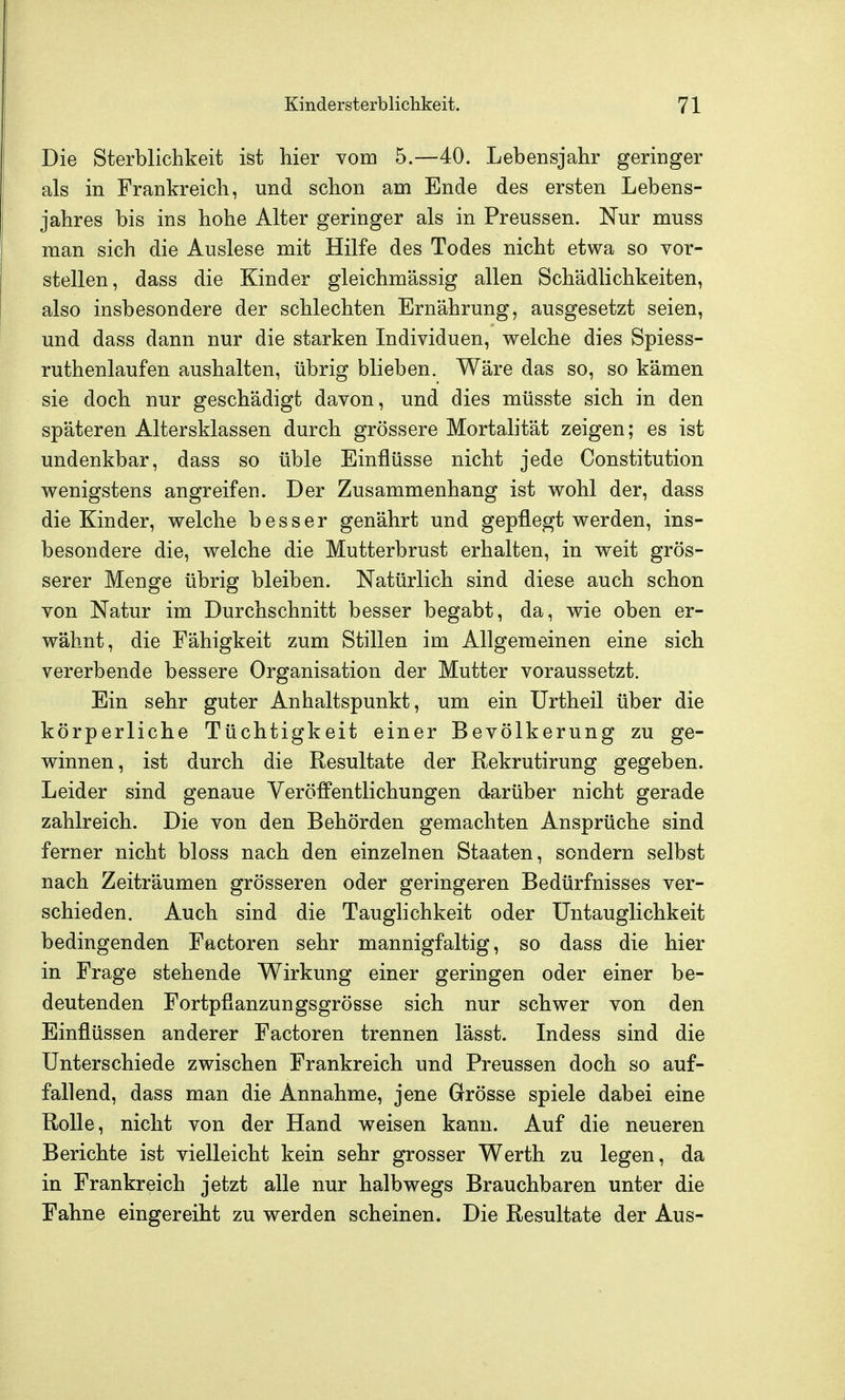 Die Sterblichkeit ist hier Yom 5.—40. Lebensjahr geringer als in Frankreich, und schon am Ende des ersten Lebens- jahres bis ins hohe Alter geringer als in Preussen. Nur muss man sich die Auslese mit Hilfe des Todes nicht etwa so vor- stellen, dass die Kinder gleichmässig allen Schädlichkeiten, also insbesondere der schlechten Ernährung, ausgesetzt seien, und dass dann nur die starken Individuen, welche dies Spiess- ruthenlaufen aushalten, übrig blieben. Wäre das so, so kämen sie doch nur geschädigt davon, und dies müsste sich in den späteren Altersklassen durch grössere Mortalität zeigen; es ist undenkbar, dass so üble Einflüsse nicht jede Constitution wenigstens angreifen. Der Zusammenhang ist wohl der, dass die Kinder, welche besser genährt und gepflegt werden, ins- besondere die, welche die Mutterbrust erhalten, in weit grös- serer Menge übrig bleiben. Natürlich sind diese auch schon von Natur im Durchschnitt besser begabt, da, wie oben er- wähnt, die Fähigkeit zum Stillen im Allgemeinen eine sich vererbende bessere Organisation der Mutter voraussetzt. Ein sehr guter Anhaltspunkt, um ein Urtheil über die körperliche Tüchtigkeit einer Bevölkerung zu ge- winnen, ist durch die Resultate der Rekrutirung gegeben. Leider sind genaue Veröffentlichungen darüber nicht gerade zahlreich. Die von den Behörden gemachten Ansprüche sind ferner nicht bloss nach den einzelnen Staaten, sondern selbst nach Zeiträumen grösseren oder geringeren Bedürfnisses ver- schieden. Auch sind die Tauglichkeit oder Untauglichkeit bedingenden Factoren sehr mannigfaltig, so dass die hier in Frage stehende Wirkung einer geringen oder einer be- deutenden Fortpflanzungsgrösse sich nur schwer von den Einflüssen anderer Factoren trennen lässt. Indess sind die Unterschiede zwischen Frankreich und Preussen doch so auf- fallend, dass man die Annahme, jene Grösse spiele dabei eine Rolle, nicht von der Hand weisen kann. Auf die neueren Berichte ist vielleicht kein sehr grosser Werth zu legen, da in Frankreich jetzt alle nur halbwegs Brauchbaren unter die Fahne eingereiht zu werden scheinen. Die Resultate der Aus-