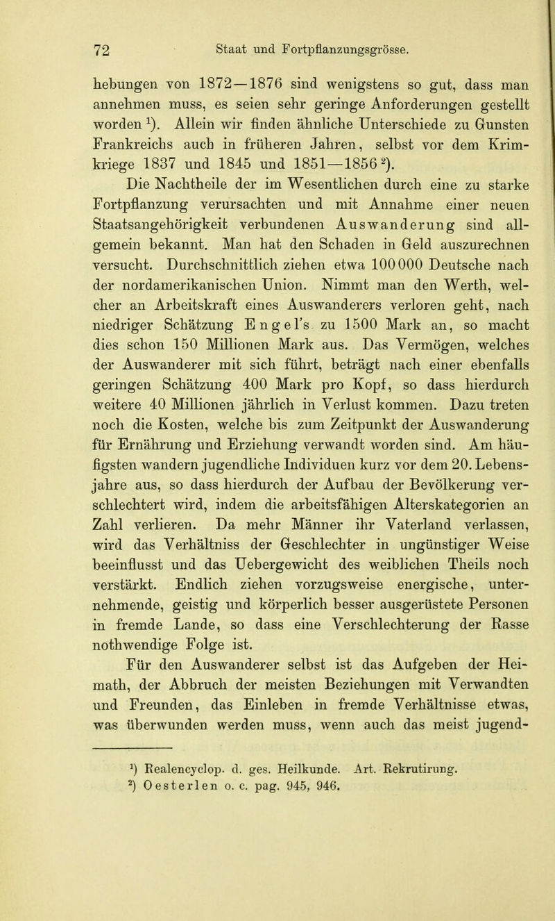 hebungen von 1872—1876 sind wenigstens so gut, dass man annehmen muss, es seien selir geringe Anforderungen gestellt worden Allein wir finden ähnliclie Unterschiede zu Gunsten Frankreichs auch in früheren Jahren, selbst vor dem Krim- kriege 1837 und 1845 und 1851—1856 2). Die Nachtheile der im Wesentlichen durch eine zu starke Fortpflanzung verursachten und mit Annahme einer neuen Staatsangehörigkeit verbundenen Auswanderung sind all- gemein bekannt. Man hat den Schaden in Geld auszurechnen versucht. Durchschnittlich ziehen etwa 100000 Deutsche nach der nordamerikanischen Union. Nimmt man den Werth, wel- cher an Arbeitskraft eines Auswanderers verloren geht, nach niedriger Schätzung Engel's zu 1500 Mark an, so macht dies schon 150 Millionen Mark aus. Das Vermögen, welches der Auswanderer mit sich führt, beträgt nach einer ebenfalls geringen Schätzung 400 Mark pro Kopf, so dass hierdurch weitere 40 Millionen jährlich in Verlust kommen. Dazu treten noch die Kosten, welche bis zum Zeitpunkt der Auswanderung für Ernährung und Erziehung verwandt worden sind. Am häu- figsten wandern jugendliche Individuen kurz vor dem 20. Lebens- jahre aus, so dass hierdurch der Aufbau der Bevölkerung ver- schlechtert wird, indem die arbeitsfähigen Alterskategorien an Zahl verlieren. Da mehr Männer ihr Vaterland verlassen, wird das Verhältniss der Geschlechter in ungünstiger Weise beeinflusst und das Uebergewicht des weiblichen Theils noch verstärkt. Endlich ziehen vorzugsweise energische, unter- nehmende, geistig und körperlich besser ausgerüstete Personen in fremde Lande, so dass eine Verschlechterung der Rasse nothwendige Folge ist. Für den Auswanderer selbst ist das Aufgeben der Hei- math, der Abbruch der meisten Beziehungen mit Verwandten und Freunden, das Einleben in fremde Verhältnisse etwas, was überwunden werden muss, wenn auch das meist jugend- ^) Realencyclop. d. ges. Heilkunde. Art. Rekrutirung. ^) Oesterlen o. c. pag. 945, 946.