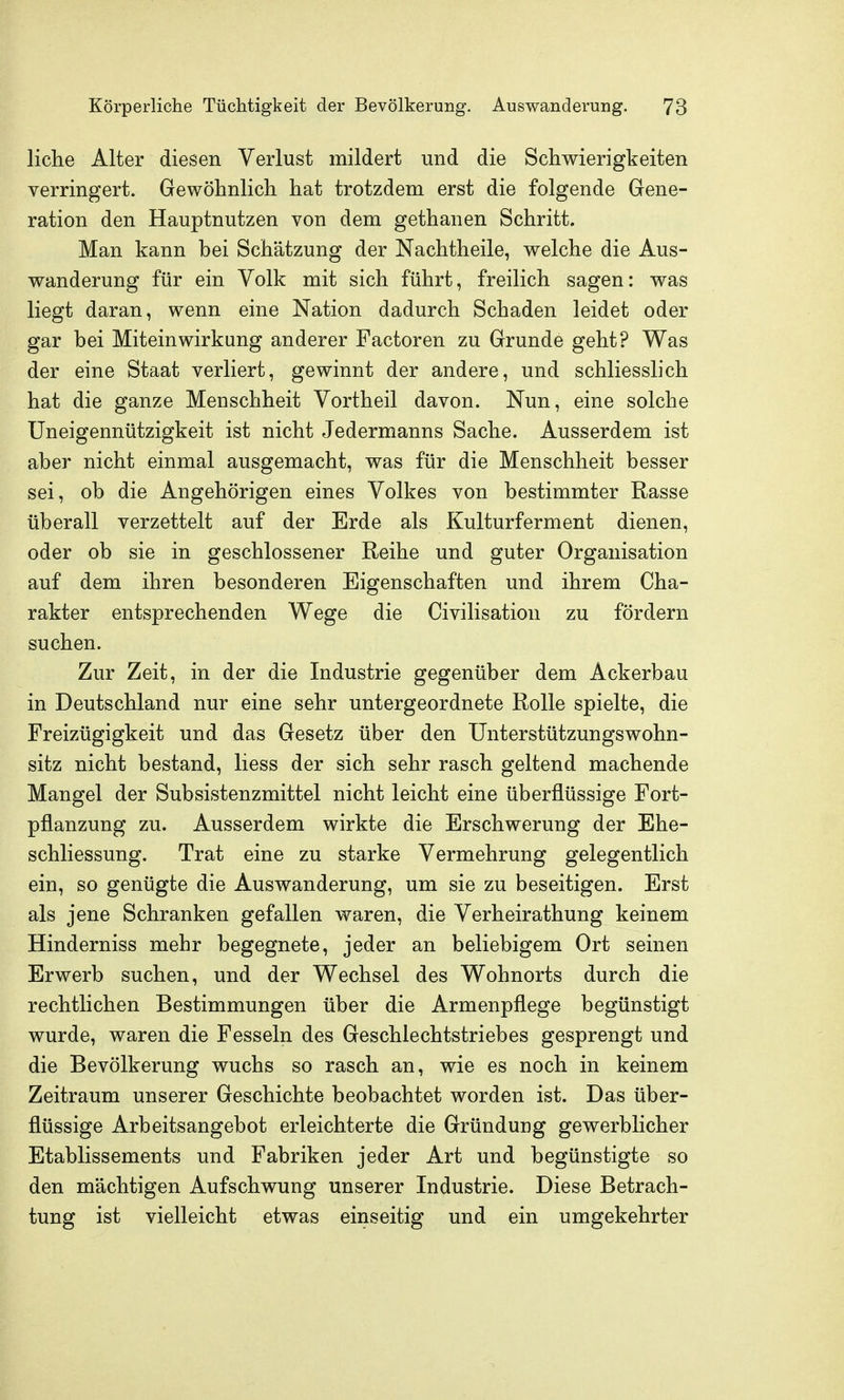 liehe Alter diesen Verlust mildert und die Schwierigkeiten verringert. Gewöhnlich hat trotzdem erst die folgende Gene- ration den Hauptnutzen von dem gethanen Schritt. Man kann bei Schätzung der Nachtheile, welche die Aus- wanderung für ein Volk mit sich führt, freilich sagen: was liegt daran, wenn eine Nation dadurch Schaden leidet oder gar bei Miteinwirkung anderer Factoren zu Grunde geht? Was der eine Staat verliert, gewinnt der andere, und schliesslich hat die ganze Menschheit Vortheil davon. Nun, eine solche Uneigennützigkeit ist nicht Jedermanns Sache. Ausserdem ist aber nicht einmal ausgemacht, was für die Menschheit besser sei, ob die Angehörigen eines Volkes von bestimmter Rasse überall verzettelt auf der Erde als Kulturferment dienen, oder ob sie in geschlossener Reihe und guter Organisation auf dem ihren besonderen Eigenschaften und ihrem Cha- rakter entsprechenden Wege die Civilisation zu fördern suchen. Zur Zeit, in der die Industrie gegenüber dem Ackerbau in Deutschland nur eine sehr untergeordnete Rolle spielte, die Freizügigkeit und das Gesetz über den Unterstützungswohn- sitz nicht bestand, Hess der sich sehr rasch geltend machende Mangel der Subsistenzmittel nicht leicht eine überflüssige Fort- pflanzung zu. Ausserdem wirkte die Erschwerung der Ehe- schliessung. Trat eine zu starke Vermehrung gelegentlich ein, so genügte die Auswanderung, um sie zu beseitigen. Erst als jene Schranken gefallen waren, die Verheirathung keinem Hinderniss mehr begegnete, jeder an beliebigem Ort seinen Erwerb suchen, und der Wechsel des Wohnorts durch die rechtlichen Bestimmungen über die Armenpflege begünstigt wurde, waren die Fesseln des Geschlechtstriebes gesprengt und die Bevölkerung wuchs so rasch an, wie es noch in keinem Zeitraum unserer Geschichte beobachtet worden ist. Das über- flüssige Arbeitsangebot erleichterte die Gründung gewerblicher Etablissements und Fabriken jeder Art und begünstigte so den mächtigen Aufschwung unserer Industrie. Diese Betrach- tung ist vielleicht etwas einseitig und ein umgekehrter