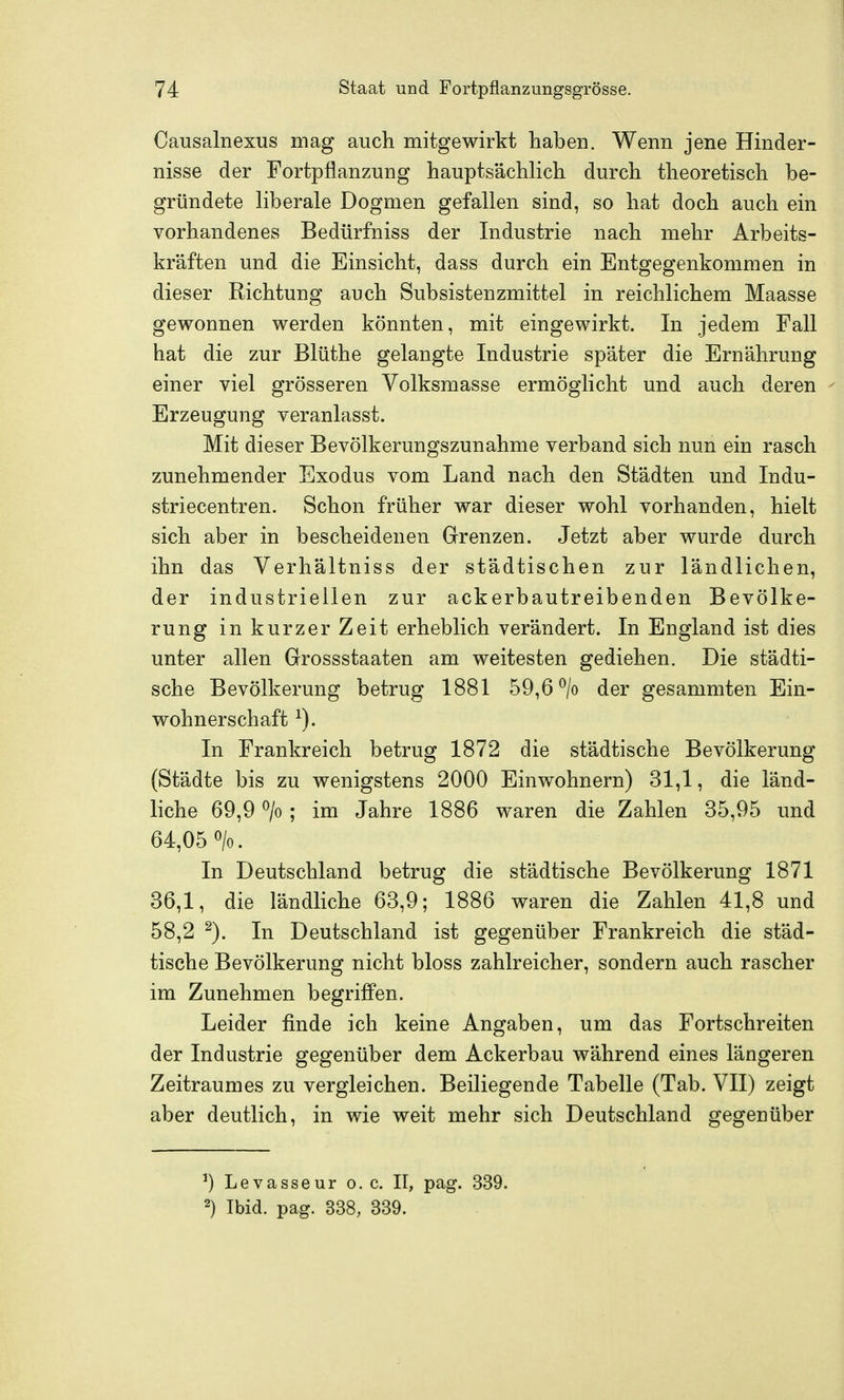 Causalnexus mag auch mitgewirkt haben. Wenn jene Hinder- nisse der Fortpflanzung hauptsächlich durch theoretisch be- gründete hberale Dogmen gefallen sind, so hat doch auch ein vorhandenes Bedürfniss der Industrie nach mehr Arbeits- kräften und die Einsicht, dass durch ein Entgegenkommen in dieser Richtung auch Subsistenzmittel in reichlichem Maasse gewonnen werden könnten, mit eingewirkt. In jedem Fall hat die zur Blüthe gelangte Industrie später die Ernährung einer viel grösseren Volksmasse ermöglicht und auch deren Erzeugung veranlasst. Mit dieser Bevölkerungszunahme verband sich nun ein rasch zunehmender Exodus vom Land nach den Städten und Indu- striecentren. Schon früher war dieser wohl vorhanden, hielt sich aber in bescheidenen Grenzen. Jetzt aber wurde durch ihn das Verhältniss der städtischen zur ländlichen, der industriellen zur ackerbautreibenden Bevölke- rung in kurzer Zeit erheblich verändert. In England ist dies unter allen Grossstaaten am weitesten gediehen. Die städti- sche Bevölkerung betrug 1881 59,6 ^/o der gesammten Ein- wohnerschaft In Frankreich betrug 1872 die städtische Bevölkerung (Städte bis zu wenigstens 2000 Einwohnern) 31,1, die länd- liche 69,9 ^/o ; im Jahre 1886 waren die Zahlen 35,95 und 64,05 o/o. In Deutschland betrug die städtische Bevölkerung 1871 36,1, die ländliche 63,9; 1886 waren die Zahlen 41,8 und 58,2 In Deutschland ist gegenüber Frankreich die städ- tische Bevölkerung nicht bloss zahlreicher, sondern auch rascher im Zunehmen begriffen. Leider finde ich keine Angaben, um das Fortschreiten der Industrie gegenüber dem Ackerbau während eines längeren Zeitraumes zu vergleichen. Beiliegende Tabelle (Tab. VII) zeigt aber deutlich, in wie weit mehr sich Deutschland gegenüber ^) Levasseur o.e. II, pag. 339. 2) Ibid. pag. 338, 339.