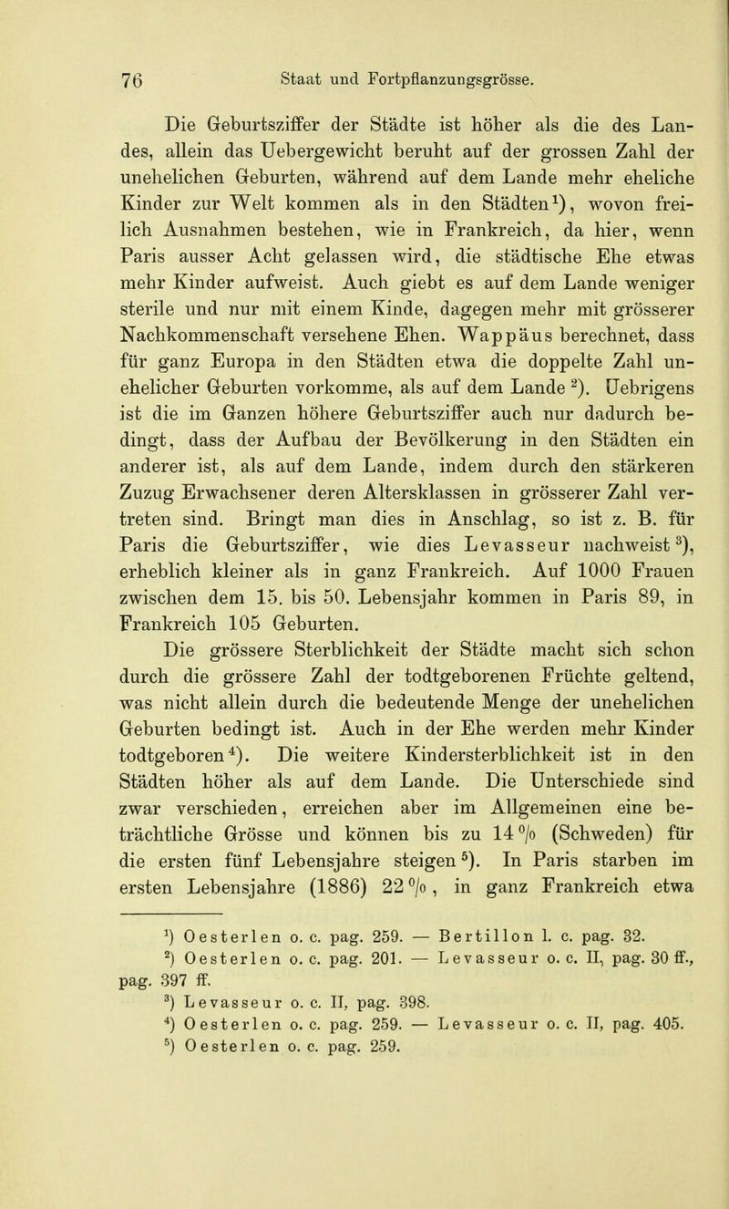 Die Geburtsziffer der Städte ist höher als die des Lan- des, allein das Uebergewicht beruht auf der grossen Zahl der unehelichen Geburten, während auf dem Lande mehr eheliche Kinder zur Welt kommen als in den Städten^), wovon frei- lich Ausnahmen bestehen, wie in Frankreich, da hier, wenn Paris ausser Acht gelassen wird, die städtische Ehe etwas mehr Kinder aufweist. Auch giebt es auf dem Lande weniger sterile und nur mit einem Kinde, dagegen mehr mit grösserer Nachkommenschaft versehene Ehen. Wappäus berechnet, dass für ganz Europa in den Städten etwa die doppelte Zahl un- ehelicher Geburten vorkomme, als auf dem Lande ^). üebrigens ist die im Ganzen höhere Geburtsziffer auch nur dadurch be- dingt, dass der Aufbau der Bevölkerung in den Städten ein anderer ist, als auf dem Lande, indem durch den stärkeren Zuzug Erwachsener deren Altersklassen in grösserer Zahl ver- treten sind. Bringt man dies in Anschlag, so ist z. B. für Paris die Geburtsziffer, wie dies Levasseur nachweist^), erheblich kleiner als in ganz Frankreich. Auf 1000 Frauen zwischen dem 15. bis 50. Lebensjahr kommen in Paris 89, in Frankreich 105 Geburten. Die grössere Sterblichkeit der Städte macht sich schon durch die grössere Zahl der todtgeborenen Früchte geltend, was nicht allein durch die bedeutende Menge der unehelichen Geburten bedingt ist. Auch in der Ehe werden mehr Kinder todtgeboren*). Die weitere Kindersterblichkeit ist in den Städten höher als auf dem Lande. Die Unterschiede sind zwar verschieden, erreichen aber im Allgemeinen eine be- trächtliche Grösse und können bis zu 14 ^/o (Schweden) für die ersten fünf Lebensjahre steigen ^). In Paris starben im ersten Lebensjahre (1886) 22 ^/o, in ganz Frankreich etwa ^) Oesterlen o. c. pag. 259. — Bertillon 1. c. pag. 32. ^) Oesterlen o. c. pag. 201. — Levasseur o. c. II, pag. 30 ff-, pag. 397 ff, ^) Levasseur o. c. II, pag. 398. ^) Oesterlen o.e. pag. 259. — Levasseur o.e. II, pag. 405. ^) Oesterlen o. c. pag. 259.