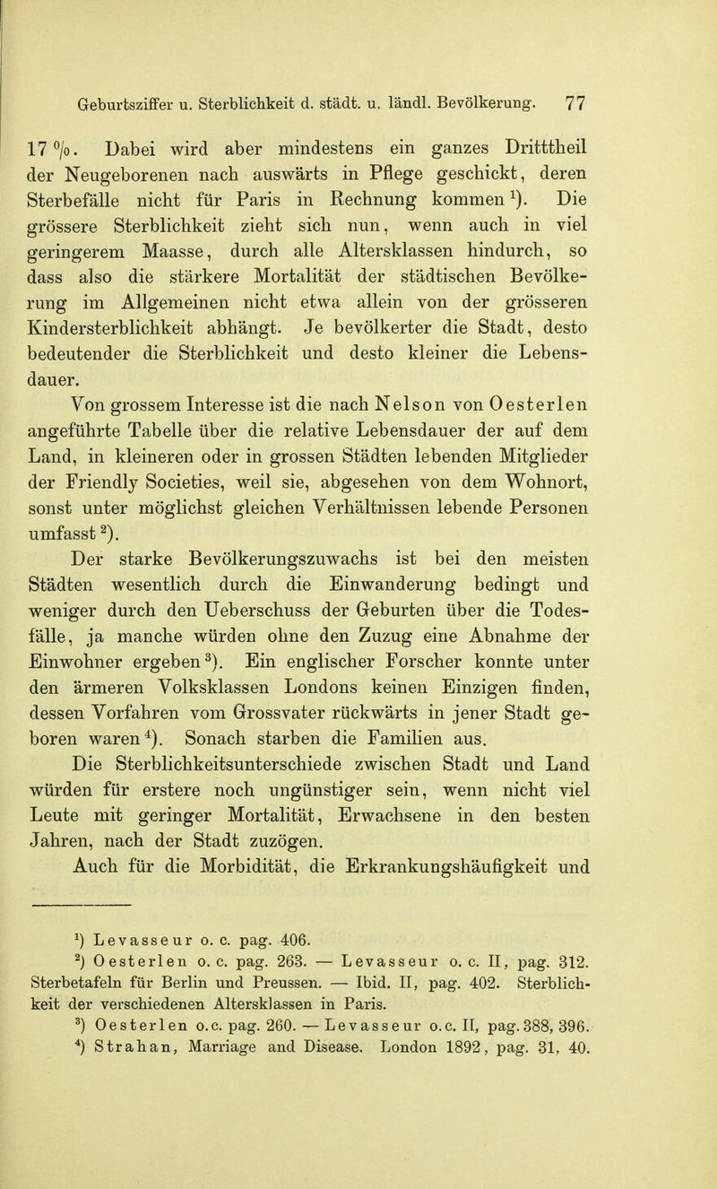 17 ^/o. Dabei wird aber mindestens ein ganzes Dritttheil der Neugeborenen nach auswärts in Pflege geschickt, deren Sterbefälle nicht für Paris in Rechnung kommen Die grössere Sterblichkeit zieht sich nun, wenn auch in viel geringerem Maasse, durch alle Altersklassen hindurch, so dass also die stärkere Mortalität der städtischen Bevölke- rung im Allgemeinen nicht etwa allein von der grösseren Kindersterblichkeit abhängt. Je bevölkerter die Stadt, desto bedeutender die Sterblichkeit und desto kleiner die Lebens- dauer. Von grossem Interesse ist die nach Nelson von Oesterlen angeführte Tabelle über die relative Lebensdauer der auf dem Land, in kleineren oder in grossen Städten lebenden Mitglieder der Friendly Societies, weil sie, abgesehen von dem Wohnort, sonst unter möglichst gleichen Verhältnissen lebende Personen umfasst Der starke Bevölkerungszuwachs ist bei den meisten Städten wesentlich durch die Einwanderung bedingt und weniger durch den Ueberschuss der Geburten über die Todes- fälle, ja manche würden ohne den Zuzug eine Abnahme der Einwohner ergeben^). Ein englischer Forscher konnte unter den ärmeren Volksklassen Londons keinen Einzigen finden, dessen Vorfahren vom Grossvater rückwärts in jener Stadt ge- boren waren*). Sonach starben die Familien aus. Die Sterblichkeitsunterschiede zwischen Stadt und Land würden für erstere noch ungünstiger sein, wenn nicht viel Leute mit geringer Mortalität, Erwachsene in den besten Jahren, nach der Stadt zuzögen. Auch für die Morbidität, die Erkrankungshäufigkeit und ^) Levasseur o. c. pag. 406. ^) Oesterlen o.e. pag. 263. — Levasseur o.e. II, pag. 312. Sterbetafeln für Berlin und Preussen. — Ibid. II, pag. 402. Sterblich- keit der verschiedenen Altersklassen in Paris. ^) Oesterlen o.e. pag. 260. — Levasseur o.e. II, pag. 388, 396. Strahan, Marriage and Disease. London 1892, pag. 31, 40.