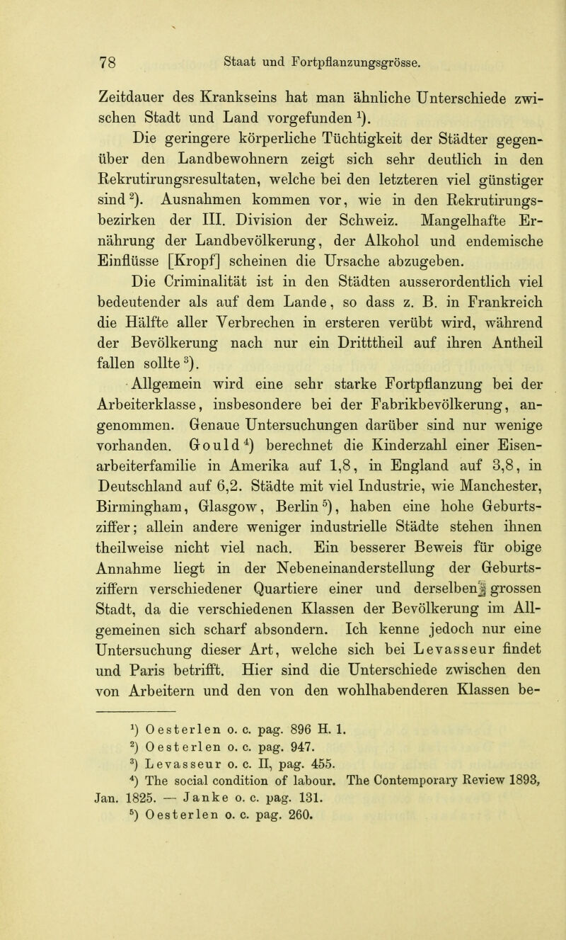 Zeitdauer des Krankseins hat man ähnliche Unterschiede zwi- schen Stadt und Land vorgefunden Die geringere körperliche Tüchtigkeit der Städter gegen- über den Landbewohnern zeigt sich sehr deutlich in den Rekrutirungsresultaten, welche bei den letzteren viel günstiger sind^). Ausnahmen kommen vor, wie in den Rekrutirungs- bezirken der IIL Division der Schweiz. Mangelhafte Er- nährung der Landbevölkerung, der Alkohol und endemische Einflüsse [Kropf] scheinen die Ursache abzugeben. Die Criminalität ist in den Städten ausserordentlich viel bedeutender als auf dem Lande, so dass z. B. in Frankreich die Hälfte aller Verbrechen in ersteren verübt wird, während der Bevölkerung nach nur ein Dritttheil auf ihren Antheil fallen sollte ^). Allgemein wird eine sehr starke Fortpflanzung bei der Arbeiterklasse, insbesondere bei der Fabrikbevölkerung, an- genommen. Genaue Untersuchungen darüber sind nur wenige vorhanden. Gould^) berechnet die Kinderzahl einer Eisen- arbeiterfamilie in Amerika auf 1,8, in England auf 3,8, in Deutschland auf 6,2. Städte mit viel Industrie, wie Manchester, Birmingham, Glasgow, Berlin^), haben eine hohe Geburts- ziflPer; allein andere weniger industrielle Städte stehen ihnen theilweise nicht viel nach. Ein besserer Beweis für obige Annahme liegt in der Nebeneinander Stellung der Geburts- ziff'ern verschiedener Quartiere einer und derselben| grossen Stadt, da die verschiedenen Klassen der Bevölkerung im All- gemeinen sich scharf absondern. Ich kenne jedoch nur eine Untersuchung dieser Art, welche sich bei Levasseur findet und Paris betrifft. Hier sind die Unterschiede zwischen den von Arbeitern und den von den wohlhabenderen Klassen be- 1) Oesterlen o. c. pag. 896 H. 1. ^) Oesterlen o.e. pag. 947. ^) Levasseur o. c. II, pag. 455. ^) The social condition of labour. The Ccntemporaiy Review 1893, Jan. 1825. — Janke o. c. pag. 131. ^) Oesterlen o. c. pag. 260.