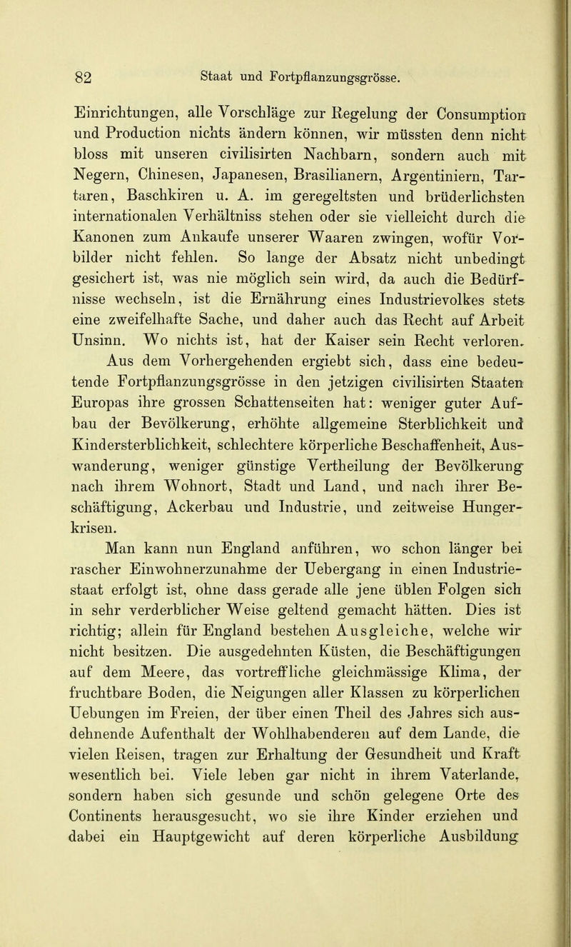 Einriclitungeii, alle Vorschläge zur Regelung der Consumption und Production nichts ändern können, wir müssten denn nicht bloss mit unseren civilisirten Nachbarn, sondern auch mit Negern, Chinesen, Japanesen, Brasilianern, Argentiniern, Tar- taren, Baschkiren u. A. im geregeltsten und brüderlichsten internationalen Verhältniss stehen oder sie vielleicht durch die Kanonen zum Ankaufe unserer Waaren zwingen, wofür Vor- bilder nicht fehlen. So lange der Absatz nicht unbedingt gesichert ist, was nie möglich sein wird, da auch die Bedürf- nisse wechseln, ist die Ernährung eines Industrievolkes stet& eine zweifelhafte Sache, und daher auch das Recht auf Arbeit Unsinn. Wo nichts ist, hat der Kaiser sein Recht verloren. Aus dem Vorhergehenden ergiebt sich, dass eine bedeu- tende Fortpflanzungsgrösse in den jetzigen civilisirten Staaten Europas ihre grossen Schattenseiten hat: weniger guter Auf- bau der Bevölkerung, erhöhte allgemeine Sterblichkeit und Kindersterblichkeit, schlechtere körperliche Beschaffenheit, Aus- wanderung, weniger günstige Vertheilung der Bevölkerung- nach ihrem Wohnort, Stadt und Land, und nach ihrer Be- schäftigung, Ackerbau und Industrie, und zeitweise Hunger- krisen. Man kann nun England anführen, wo schon länger bei rascher Einwohnerzunahme der Uebergang in einen Industrie- staat erfolgt ist, ohne dass gerade alle jene üblen Folgen sich in sehr verderblicher Weise geltend gemacht hätten. Dies ist richtig; allein für England bestehen Ausgleiche, welche wir nicht besitzen. Die ausgedehnten Küsten, die Beschäftigungen auf dem Meere, das vortrefPliche gleichmässige Klima, der fruchtbare Boden, die Neigungen aller Klassen zu körperlichen Uebungen im Freien, der über einen Theil des Jahres sich aus- dehnende Aufenthalt der Wohlhabenderen auf dem Lande, die vielen Reisen, tragen zur Erhaltung der Gesundheit und Kraft wesentlich bei. Viele leben gar nicht in ihrem Vaterlande^ sondern haben sich gesunde und schön gelegene Orte des Continents herausgesucht, wo sie ihre Kinder erziehen und dabei ein Hauptgewicht auf deren körperliche Ausbildung