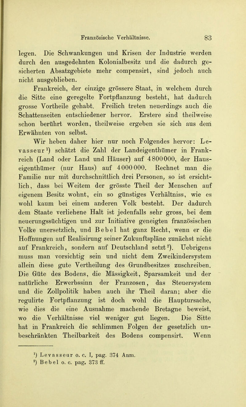 legen. Die Schwankungen und Krisen der Industrie werden durch den ausgedehnten Kolonialbesitz und die dadurch ge- sicherten Absatzgebiete mehr compensirt, sind jedoch auch nicht ausgeblieben. Frankreich, der einzige grössere Staat, in welchem durch die Sitte eine geregelte Fortpflanzung besteht, hat dadurch grosse Vortheile gehabt. Freilich treten neuerdings auch die Schattenseiten entschiedener hervor. Erstere sind theilweise schon berührt worden, theilweise ergeben sie sich aus dem Erwähnten von selbst. W^ir heben daher hier nur noch Folgendes hervor: Le- vasseur^) schätzt die Zahl der Landeigenthümer in Frank- reich (Land oder Land und Häuser) auf 4800000, der Haus- eigenthümer (nur Haus) auf 4000 000. Rechnet man die Familie nur mit durchschnittlich drei Personen; so ist ersicht- lich, dass bei Weitem der grösste Theil der Menschen auf eigenem Besitz wohnt, ein so günstiges Verhältniss, wie es wohl kaum bei einem anderen Volk besteht. Der dadurch dem Staate verliehene Halt ist jedenfalls sehr gross, bei dem neuerungssüchtigen und zur Liitiative geneigten französischen Volke unersetzlich, und Bebel hat ganz Recht, wenn er die Hoffnungen auf Realisirung seiner Zukunftspläne zunächst nicht auf Frankreich, sondern auf Deutschland setzt^). Uebrigens muss man vorsichtig sein und nicht dem Zweikindersystem allein diese gute Vertheilung des Grundbesitzes zuschreiben. Die Güte des Bodens, die Mässigkeit, Sparsamkeit und der natürliche Erwerbssinn der Franzosen, das Steuersystem und die Zollpolitik haben auch ihr Theil daran; aber die regulirte Fortpflanzung ist doch wohl die Hauptursache, wie dies die eine Ausnahme machende Bretagne beweist, wo die Verhältnisse viel weniger gut liegen. Die Sitte hat in Frankreich die schlimmen Folgen der gesetzlich un- beschränkten Theilbarkeit des Bodens compensirt. Wenn ^) Levasseur o. c. I, pag. 374 Anm. 2) Bebel o. c. pag. 373 fF.