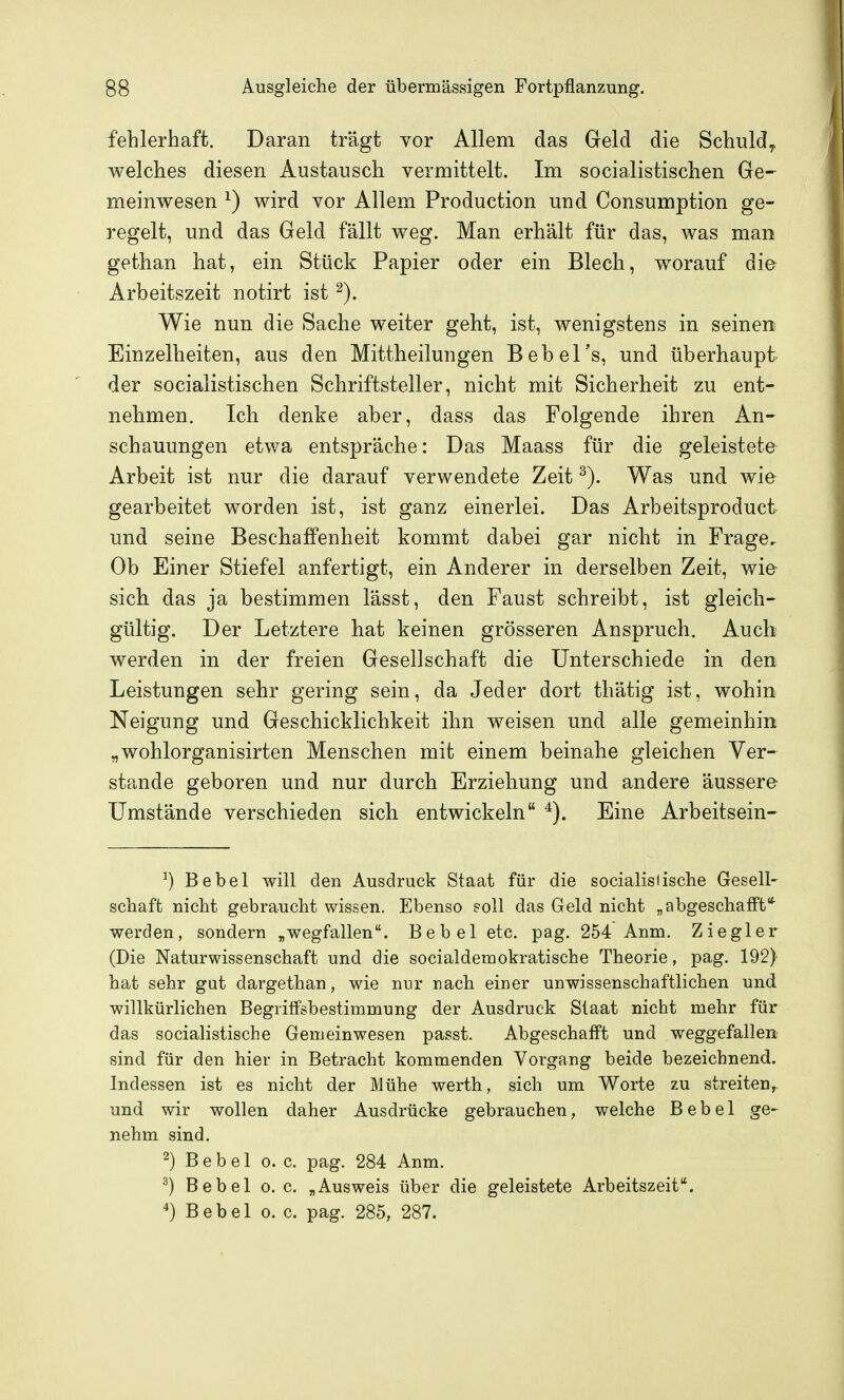 fehlerhaft. Daran trägt vor Allem das Geld die Schuld^ welches diesen Austausch vermittelt. Im socialistischen Ge- meinwesen ^) wird vor Allem Production und Consumption ge- regelt, und das Geld fällt weg. Man erhält für das, was man gethan hat, ein Stück Papier oder ein Blech, worauf dia Arbeitszeit notirt ist Wie nun die Sache weiter geht, ist, wenigstens in seinen Einzelheiten, aus den Mittheilungen Bebel's, und überhaupt der socialistischen Schriftsteller, nicht mit Sicherheit zu ent- nehmen. Ich denke aber, dass das Folgende ihren An- schauungen etwa entspräche: Das Maass für die geleistete Arbeit ist nur die darauf verwendete Zeit Was und wie gearbeitet worden ist, ist ganz einerlei. Das Arbeitsproduct und seine Beschaffenheit kommt dabei gar nicht in Frage. Ob Einer Stiefel anfertigt, ein Anderer in derselben Zeit, wia sich das ja bestimmen lässt, den Faust schreibt, ist gleich- gültig. Der Letztere hat keinen grösseren Anspruch. Auch werden in der freien Gesellschaft die Unterschiede in den Leistungen sehr gering sein, da Jeder dort thätig ist, wohin Neigung und Geschicklichkeit ihn weisen und alle gemeinhin „wohlorganisirten Menschen mit einem beinahe gleichen Ver- stände geboren und nur durch Erziehung und andere äussere Umstände verschieden sich entwickeln Eine Arbeitsein- ^) Bebel will den Ausdruck Staat für die so Cialis Iis che Gesell- schaft nicht gebraucht wissen. Ebenso soll das Geld nicht „abgeschafft* werden, sondern „wegfallen. Bebel etc. pag. 254 Anm. Ziegler (Die Naturwissenschaft und die socialdemokratische Theorie, pag. 192) hat sehr gut dargethan, wie nur nach einer unwissenschaftlichen und willkürlichen Begriffsbestimmung der Ausdruck Staat nicht mehr für das socialistische Gemeinwesen passt. Abgeschafft und weggefallen sind für den hier in Betracht kommenden Vorgang beide bezeichnend. Indessen ist es nicht der Mühe werth, sich um Worte zu streiten, und wir wollen daher Ausdrücke gebrauchen, welche Bebel ge- nehm sind. ^) Bebel o.e. pag. 284 Anm. ^) Bebel o. c. „Ausweis über die geleistete Arbeitszeit.