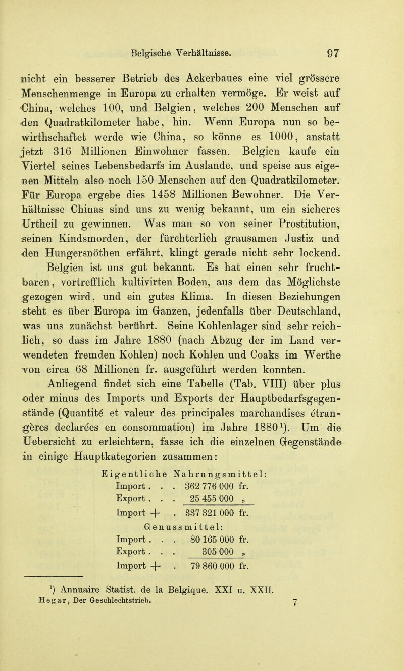 nicht ein besserer Betrieb des Ackerbaues eine viel grössere Menschenmenge in Europa zu erhalten vermöge. Er weist auf China, welches 100, und Belgien, welches 200 Menschen auf ^en Quadratkilometer habe, hin. Wenn Europa nun so be- wirthschaftet werde wie China, so könne es 1000, anstatt jetzt 316 Millionen Einwohner fassen. Belgien kaufe ein Viertel seines Lebensbedarfs im Auslande, und speise aus eige- nen Mitteln also noch 150 Menschen auf den Quadratkilometer. Für Europa ergebe dies 1458 Millionen Bewohner. Die Yer- Mltnisse Chinas sind uns zu wenig bekannt, um ein sicheres ürtheil zu gewinnen. Was man so von seiner Prostitution, seinen Kindsmorden, der fürchterlich grausamen Justiz und den Hungersnöthen erfährt, klingt gerade nicht sehr lockend. Belgien ist uns gut bekannt. Es hat einen sehr frucht- baren , vortrefflich kultivirten Boden, aus dem das Möglichste gezogen wird, und ein gutes Klima. In diesen Beziehungen steht es über Europa im Ganzen, jedenfalls über Deutschland, was uns zunächst berührt. Seine Kohlenlager sind sehr reich- lich, so dass im Jahre 1880 (nach Abzug der im Land ver- wendeten fremden Kohlen) noch Kohlen und Coaks im Werthe Ton circa 68 Millionen fr. ausgeführt werden konnten. Anliegend findet sich eine Tabelle (Tab. VIII) über plus oder minus des Imports und Exports der Hauptbedarfsgegen- stände (Quantit^ et valeur des principales marchandises etran- geres declarees en consommation) im Jahre 1880^). Um die üebersicht zu erleichtern, fasse ich die einzelnen Gegenstände in einige Hauptkategorien zusammen: Eigentliche Nahrungsmittel: Import. . . 362 776 000 fr. Export. . . 25 455 000 „ Import + . 337 321 000 fr. Genuss mittel: Import... 80 165 000 fr. Export. . . 305 000 , Import + . 79 860 000 fr. ^) Annuaire Statist, de la Belgique. XXI u. XXII. Hegar, Der GescMechtstrieb.