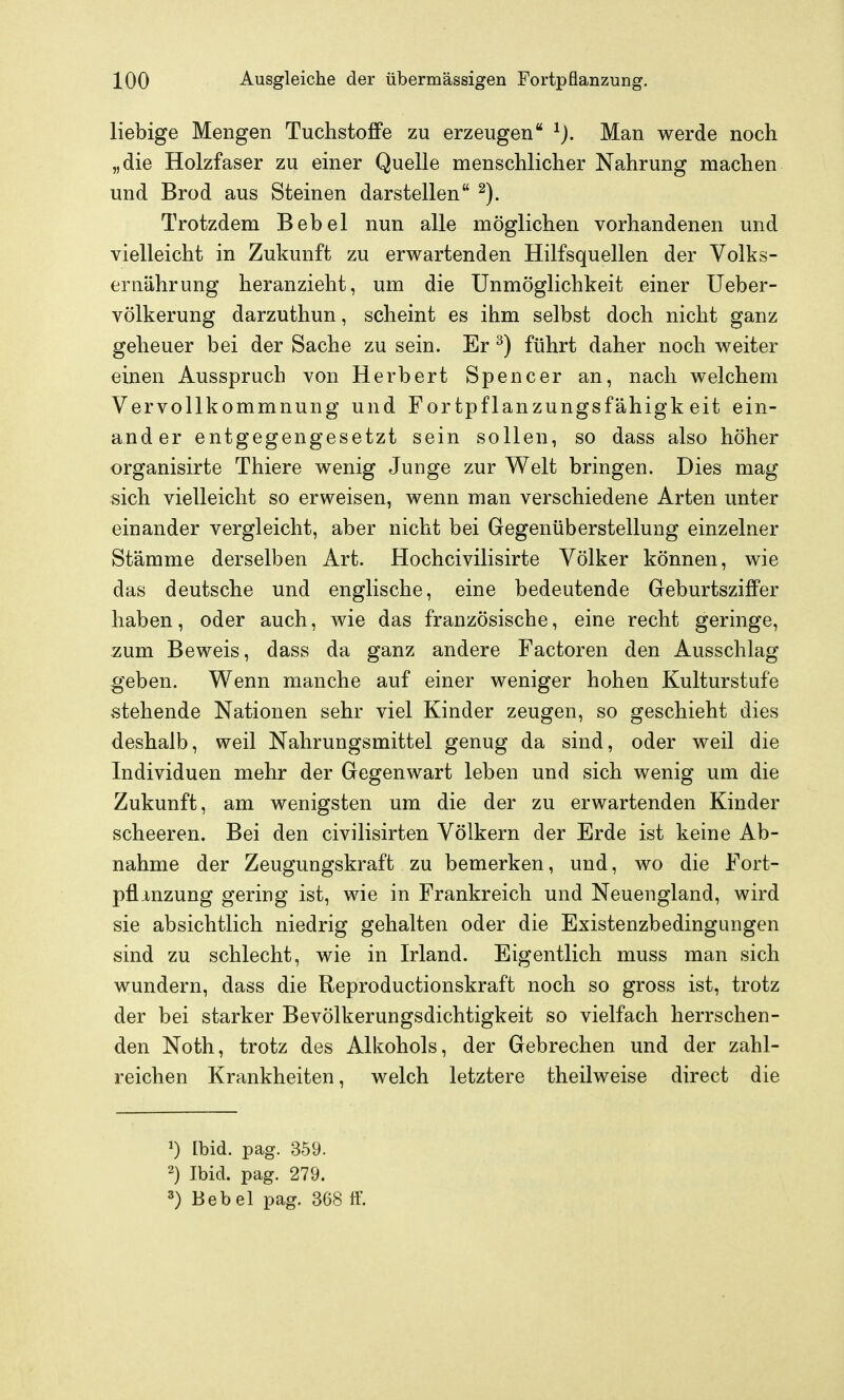 liebige Mengen Tuchsto£Fe zu erzeugen Man werde noch „die Holzfaser zu einer Quelle menschlicher Nahrung machen und Brod aus Steinen darstellen Trotzdem Bebel nun alle möglichen vorhandenen und vielleicht in Zukunft zu erwartenden Hilfsquellen der Volks- ernährung heranzieht, um die Unmöglichkeit einer Ueber- völkerung darzuthun, scheint es ihm selbst doch nicht ganz geheuer bei der Sache zu sein. Er ^) führt daher noch weiter einen Ausspruch von Herbert Spencer an, nach welchem Vervollkommnung und Fortpflanzungsfähigkeit ein- ander entgegengesetzt sein sollen, so dass also höher organisirte Thiere wenig Junge zur Welt bringen. Dies mag sich vielleicht so erweisen, wenn man verschiedene Arten unter einander vergleicht, aber nicht bei Gegenüberstellung einzelner Stämme derselben Art. Hochcivilisirte Völker können, wie das deutsche und englische, eine bedeutende Geburtsziffer haben, oder auch, wie das französische, eine recht geringe, zum Beweis, dass da ganz andere Factoren den Ausschlag geben. Wenn manche auf einer weniger hohen Kulturstufe stehende Nationen sehr viel Kinder zeugen, so geschieht dies deshalb, weil Nahrungsmittel genug da sind, oder weil die Individuen mehr der Gegenwart leben und sich wenig um die Zukunft, am wenigsten um die der zu erwartenden Kinder scheeren. Bei den civilisirten Völkern der Erde ist keine Ab- nahme der Zeugungskraft zu bemerken, und, wo die Fort- pflinzung gering ist, wie in Frankreich und Neuengland, wird sie absichtlich niedrig gehalten oder die Existenzbedingungen sind zu schlecht, wie in Irland. Eigentlich muss man sich wundern, dass die Reproductionskraft noch so gross ist, trotz der bei starker Bevölkerungsdichtigkeit so vielfach herrschen- den Noth, trotz des Alkohols, der Gebrechen und der zahl- reichen Krankheiten, welch letztere theilweise direct die [bid. pag. 359. 2) Ibid. pag. 279. 3) Bebel pag. 368 tf.