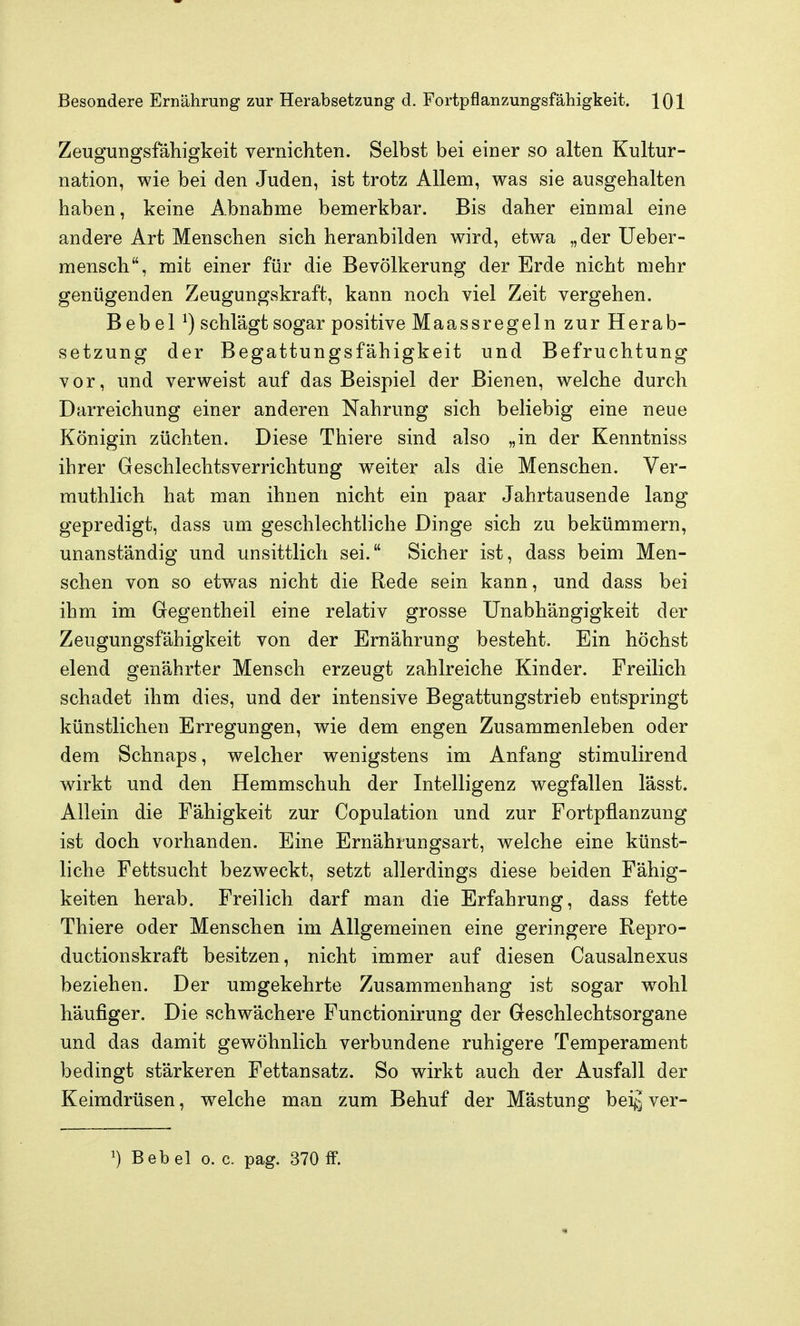 Zeugungsfähigkeit vernichten. Selbst bei einer so alten Kultur- nation, wie bei den Juden, ist trotz Allem, was sie ausgehalten haben, keine Abnahme bemerkbar. Bis daher einmal eine andere Art Menschen sich heranbilden wird, etwa „der Ueber- mensch, mit einer für die Bevölkerung der Erde nicht mehr genügenden Zeugungskraft, kann noch viel Zeit vergehen. Bebel schlägt sogar positive Maassregeln zur Herab- setzung der Begattungsfähigkeit und Befruchtung vor, und verweist auf das Beispiel der Bienen, welche durch Darreichung einer anderen Nahrung sich beliebig eine neue Königin züchten. Diese Thiere sind also „in der Kenntniss ihrer Geschlechtsverrichtung weiter als die Menschen. Ver- muthlich hat man ihnen nicht ein paar Jahrtausende lang gepredigt, dass um geschlechtliche Dinge sich zu bekümmern, unanständig und unsittlich sei. Sicher ist, dass beim Men- schen von so etwas nicht die Rede sein kann, und dass bei ihm im Gegentheil eine relativ grosse Unabhängigkeit der Zeugungsfähigkeit von der Ernährung besteht. Ein höchst elend genährter Mensch erzeugt zahlreiche Kinder. Freilich schadet ihm dies, und der intensive Begattungstrieb entspringt künstlichen Erregungen, wie dem engen Zusammenleben oder dem Schnaps, welcher wenigstens im Anfang stimulirend wirkt und den Hemmschuh der Intelligenz wegfallen lässt. Allein die Fähigkeit zur Copulation und zur Fortpflanzung ist doch vorhanden. Eine Ernährungsart, welche eine künst- liche Fettsucht bezweckt, setzt allerdings diese beiden Fähig- keiten herab. Freilich darf man die Erfahrung, dass fette Thiere oder Menschen im Allgemeinen eine geringere Repro- ductionskraft besitzen, nicht immer auf diesen Causalnexus beziehen. Der umgekehrte Zusammenhang ist sogar wohl häufiger. Die schwächere Functionirung der Geschlechtsorgane und das damit gewöhnlich verbundene ruhigere Temperament bedingt stärkeren Fettansatz. So wirkt auch der Ausfall der Keimdrüsen, welche man zum Behuf der Mästung bei^^ ver-