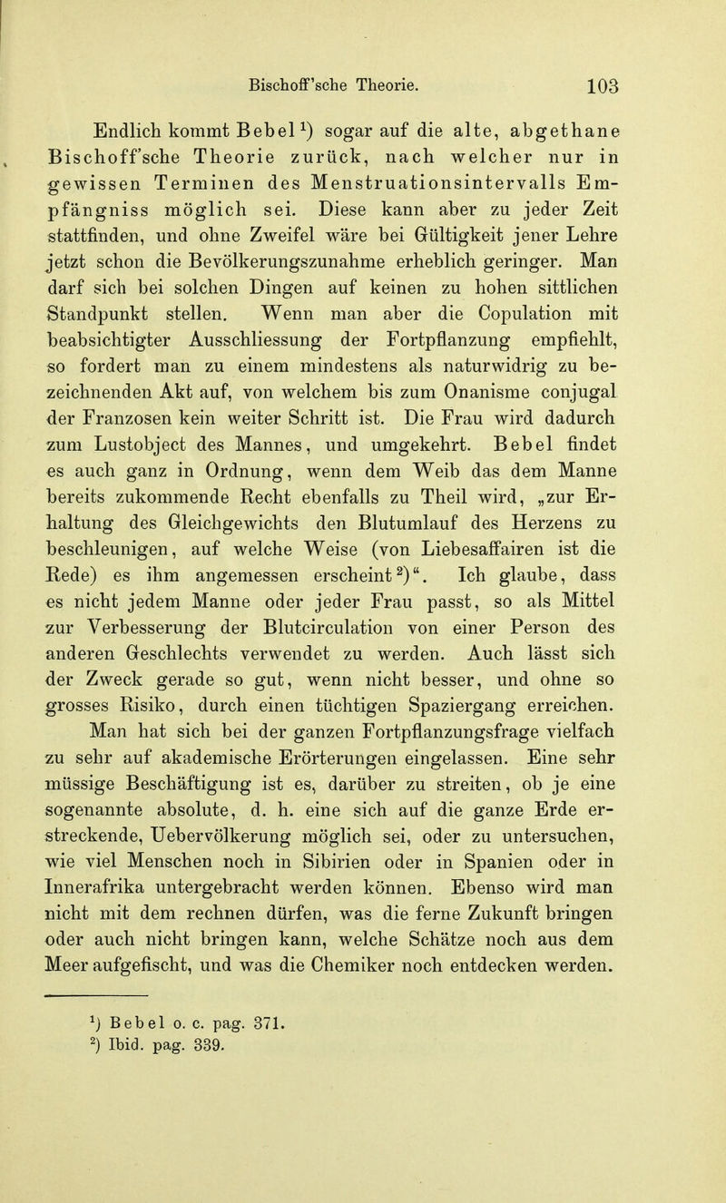 Endlich kommt BebeP) sogar auf die alte, abgethane Bischoff'sche Theorie zurück, nach welcher nur in gewissen Terminen des Menstruationsintervalls Em- pfängniss möglich sei. Diese kann aber zu jeder Zeit stattfinden, und ohne Zweifel wäre bei Gültigkeit jener Lehre jetzt schon die Bevölkerungszunahme erheblich geringer. Man darf sich bei solchen Dingen auf keinen zu hohen sittlichen Standpunkt stellen. Wenn man aber die Copulation mit beabsichtigter Ausschliessung der Fortpflanzung empfiehlt, so fordert man zu einem mindestens als naturwidrig zu be- zeichnenden Akt auf, von welchem bis zum Onanisme conjugal der Franzosen kein weiter Schritt ist. Die Frau wird dadurch zum Lustobject des Mannes, und umgekehrt. Bebel findet es auch ganz in Ordnung, wenn dem Weib das dem Manne bereits zukommende Recht ebenfalls zu Theil wird, „zur Er- haltung des Gleichgewichts den Blutumlauf des Herzens zu beschleunigen, auf welche Weise (von Liebesaffairen ist die Rede) es ihm angemessen erscheint ^). Ich glaube, dass CS nicht jedem Manne oder jeder Frau passt, so als Mittel zur Verbesserung der Blutcirculation von einer Person des anderen Geschlechts verwendet zu werden. Auch lässt sich der Zweck gerade so gut, wenn nicht besser, und ohne so grosses Risiko, durch einen tüchtigen Spaziergang erreichen. Man hat sich bei der ganzen Fortpflanzungsfrage vielfach zu sehr auf akademische Erörterungen eingelassen. Eine sehr müssige Beschäftigung ist es, darüber zu streiten, ob je eine sogenannte absolute, d. h. eine sich auf die ganze Erde er- streckende, Uebervölkerung möglich sei, oder zu untersuchen, wie viel Menschen noch in Sibirien oder in Spanien oder in Innerafrika untergebracht werden können. Ebenso wird man nicht mit dem rechnen dürfen, was die ferne Zukunft bringen oder auch nicht bringen kann, welche Schätze noch aus dem Meer aufgefischt, und was die Chemiker noch entdecken werden. 1} Bebel o. c. pag. 371. 2) Ibid. pag. 339.