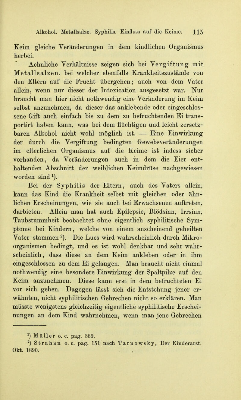 Keim gleiche Veränderungen in dem kindlichen Organismus herbei. Aehnliche Verhältnisse zeigen sich bei Vergiftung mit Metallsalzen, bei welcher ebenfalls Krankheitszustände von den Eltern auf die Frucht übergehen; auch von dem Vater allein, wenn nur dieser der Intoxication ausgesetzt war. Nur braucht man hier nicht nothwendig eine Veränderung im Keim selbst anzunehmen, da dieser das anklebende oder eingeschlos- sene Gift auch einfach bis zu dem zu befruchtenden Ei trans- portirt haben kann, was bei dem flüchtigen und leicht zersetz- baren Alkohol nicht wohl möglich ist. — Eine Einwirkung der durch die Vergiftung bedingten Gewebsveränderungen im elterlichen Organismus auf die Keime ist indess sicher vorhanden, da Veränderungen auch in dem die Eier ent- haltenden Abschnitt der weiblichen Keimdrüse nachgewiesen worden sind^). Bei der Syphilis der Eltern, auch des Vaters allein, kann das Kind die Krankheit selbst mit gleichen oder ähn- lichen Erscheinungen, wie sie auch bei Erwachsenen auftreten, darbieten. Allein man hat auch Epilepsie, Blödsinn, Irrsinn, Taubstummheit beobachtet ohne eigentlich syphilitische Sym- ptome bei Kindern, welche von einem anscheinend geheilten Vater stammen ^). Die Lues wird wahrscheinlich durch Mikro- organismen bedingt, und es ist wohl denkbar und sehr wahr- scheinlich, dass diese an dem Keim ankleben oder in ihm eingeschlossen zu dem Ei gelangen. Man braucht nicht einmal nothwendig eine besondere Einwirkung der Spaltpilze auf den Keim anzunehmen. Diese kann erst in dem befruchteten Ei vor sich gehen. Dagegen lässt sich die Entstehung jener er- wähnten, nicht syphilitischen Gebrechen nicht so erklären. Man müsste wenigstens gleichzeitig eigentliche syphilitische Erschei- nungen an dem Kind wahrnehmen, wenn man jene Gebrechen ^) Müller 0. c. pag. 369. Strahan o. c. pag. 151 nach Tarnowsky, Der Kinderarzt. Okt. 1890.