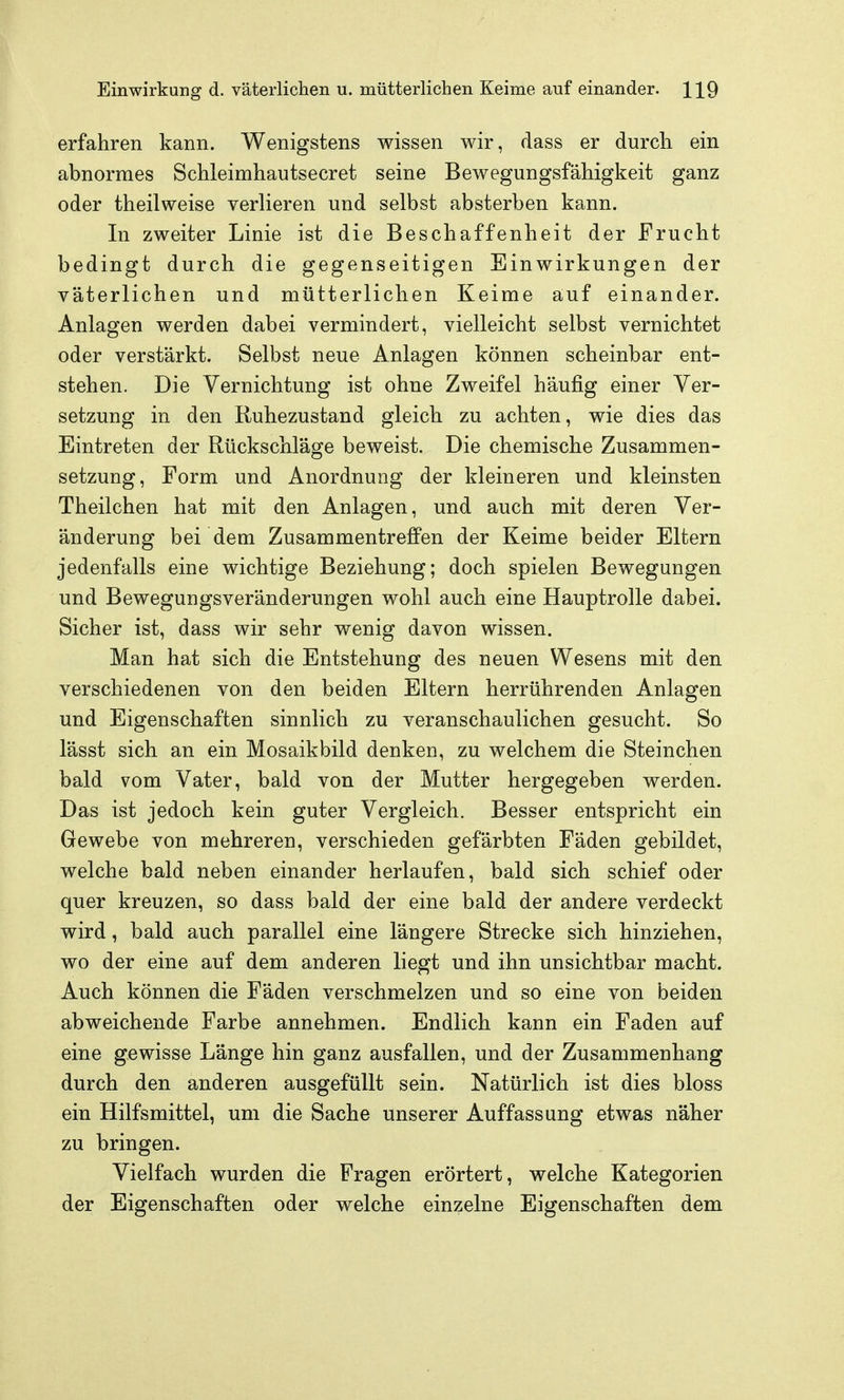 erfahren kann. Wenigstens wissen wir, dass er durcli ein abnormes Schleimhautsecret seine Bewegungsfähigkeit ganz oder theilweise verlieren und selbst absterben kann. In zweiter Linie ist die Beschaffenheit der Frucht bedingt durch die gegenseitigen Einwirkungen der väterlichen und mütterlichen Keime auf einander. Anlagen werden dabei vermindert, vielleicht selbst vernichtet oder verstärkt. Selbst neue Anlagen können scheinbar ent- stehen. Die Vernichtung ist ohne Zweifel häufig einer Ver- setzung in den Ruhezustand gleich zu achten, wie dies das Eintreten der Rückschläge beweist. Die chemische Zusammen- setzung, Form und Anordnung der kleineren und kleinsten Theilchen hat mit den Anlagen, und auch mit deren Ver- änderung bei dem Zusammentreffen der Keime beider Eltern jedenfalls eine wichtige Beziehung; doch spielen Bewegungen und BewegUEgsveränderungen wohl auch eine Hauptrolle dabei. Sicher ist, dass wir sehr wenig davon wissen. Man hat sich die Entstehung des neuen Wesens mit den verschiedenen von den beiden Eltern herrührenden Anlagen und Eigenschaften sinnlich zu veranschaulichen gesucht. So lässt sich an ein Mosaikbild denken, zu welchem die Steinchen bald vom Vater, bald von der Mutter hergegeben werden. Das ist jedoch kein guter Vergleich. Besser entspricht ein Gewebe von mehreren, verschieden gefärbten Fäden gebildet, welche bald neben einander herlaufen, bald sich schief oder quer kreuzen, so dass bald der eine bald der andere verdeckt wird, bald auch parallel eine längere Strecke sich hinziehen, wo der eine auf dem anderen liegt und ihn unsichtbar macht. Auch können die Fäden verschmelzen und so eine von beiden abweichende Farbe annehmen. Endlich kann ein Faden auf eine gewisse Länge hin ganz ausfallen, und der Zusammenhang durch den anderen ausgefüllt sein. Natürlich ist dies bloss ein Hilfsmittel, um die Sache unserer Auffassung etwas näher zu bringen. Vielfach wurden die Fragen erörtert, welche Kategorien der Eigenschaften oder welche einzelne Eigenschaften dem