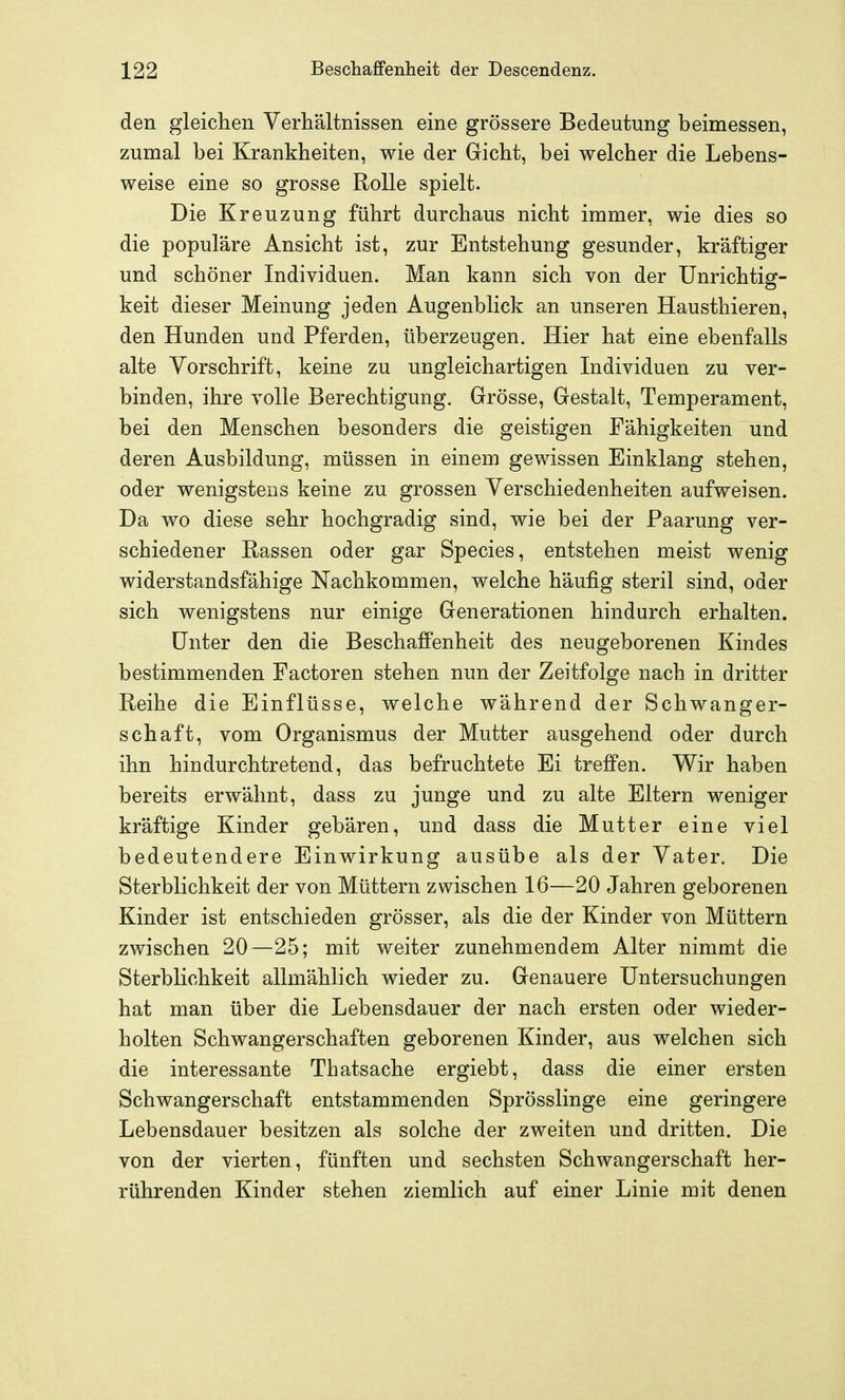 den gleichen Verhältnissen eine grössere Bedeutung beimessen, zumal bei Krankheiten, wie der Gicht, bei welcher die Lebens- weise eine so grosse Rolle spielt. Die Kreuzung führt durchaus nicht immer, wie dies so die populäre Ansicht ist, zur Entstehung gesunder, kräftiger und schöner Individuen. Man kann sich von der Unrichtig- keit dieser Meinung jeden Augenblick an unseren Hausthieren, den Hunden und Pferden, überzeugen. Hier hat eine ebenfalls alte Vorschrift, keine zu ungleichartigen Individuen zu ver- binden, ihre volle Berechtigung. Grösse, Gestalt, Temperament, bei den Menschen besonders die geistigen Fähigkeiten und deren Ausbildung, müssen in einem gewissen Einklang stehen, oder wenigstens keine zu grossen Verschiedenheiten aufweisen. Da wo diese sehr hochgradig sind, wie bei der Paarung ver- schiedener Rassen oder gar Species, entstehen meist wenig widerstandsfähige Nachkommen, welche häufig steril sind, oder sich wenigstens nur einige Generationen hindurch erhalten. Unter den die BeschafiPenheit des neugeborenen Kindes bestimmenden Factoren stehen nun der Zeitfolge nach in dritter Reihe die Einflüsse, welche während der Schwanger- schaft, vom Organismus der Mutter ausgehend oder durch ihn hin durchtretend, das befruchtete Ei treffen. Wir haben bereits erwähnt, dass zu junge und zu alte Eltern weniger kräftige Kinder gebären, und dass die Mutter eine viel bedeutendere Einwirkung ausübe als der Vater. Die Sterblichkeit der von Müttern zwischen 16—20 Jahren geborenen Kinder ist entschieden grösser, als die der Kinder von Müttern zwischen 20—25; mit weiter zunehmendem Alter nimmt die Sterblichkeit allmählich wieder zu. Genauere Untersuchungen hat man über die Lebensdauer der nach ersten oder wieder- holten Schwangerschaften geborenen Kinder, aus welchen sich die interessante Thatsache ergiebt, dass die einer ersten Schwangerschaft entstammenden Sprösslinge eine geringere Lebensdauer besitzen als solche der zweiten und dritten. Die von der vierten, fünften und sechsten Schwangerschaft her- rührenden Kinder stehen ziemlich auf einer Linie mit denen