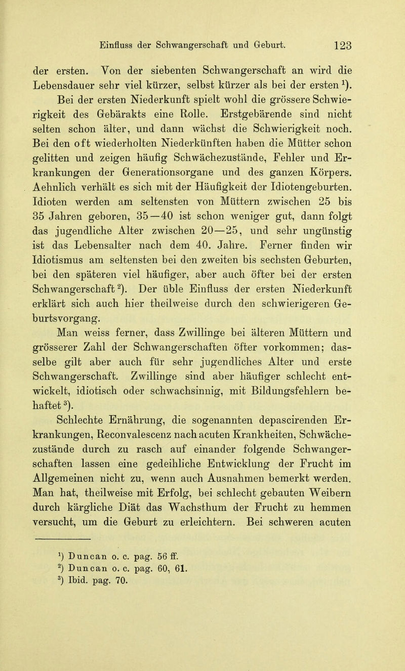 der ersten. Von der siebenten Schwangerschaft an wird die Lebensdauer sehr viel kürzer, selbst kürzer als bei der ersten Bei der ersten Niederkunft spielt wohl die grössere Schwie- rigkeit des Gebärakts eine Rolle. Erstgebärende sind nicht selten schon älter, und dann wächst die Schwierigkeit noch. Bei den oft wiederholten Niederkünften haben die Mütter schon gelitten und zeigen häufig Schwächezustände, Fehler und Er- krankungen der Generationsorgane und des ganzen Körpers. Aehnlich verhält es sich mit der Häufigkeit der Idiotengeburten. Idioten werden am seltensten von Müttern zwischen 25 bis 35 Jahren geboren, 35—40 ist schon weniger gut, dann folgt das jugendliche Alter zwischen 20—25, und sehr ungünstig ist das Lebensalter nach dem 40. Jahre. Ferner finden wir Idiotismus am seltensten bei den zweiten bis sechsten Geburten, bei den späteren viel häufiger, aber auch öfter bei der ersten Schwangerschaft^). Der üble Einfluss der ersten Niederkunft erklärt sich auch hier theilweise durch den schwierigeren Ge- burtsvorgang. Man weiss ferner, dass Zwillinge bei älteren Müttern und grösserer Zahl der Schwangerschaften öfter vorkommen; das- selbe gilt aber auch für sehr jugendliches Alter und erste Schwangerschaft. Zwillinge sind aber häufiger schlecht ent- wickelt, idiotisch oder schwachsinnig, mit Bildungsfehlern be- haftet 3). Schlechte Ernährung, die sogenannten depascirenden Er- krankungen, Reconvalescenz nach acuten Krankheiten, Schwäche- zustände durch zu rasch auf einander folgende Schwanger- schaften lassen eine gedeihhche Entwicklung der Frucht im Allgemeinen nicht zu, wenn auch Ausnahmen bemerkt werden. Man hat, theilweise mit Erfolg, bei schlecht gebauten Weibern durch kärgliche Diät das Wachsthum der Frucht zu hemmen versucht, um die Geburt zu erleichtern. Bei schweren acuten ^) Duncan o. c. pag. 56 fF. ^) Duncan o. c. pag. 60, 61. 3) Ibid. pag. 70.