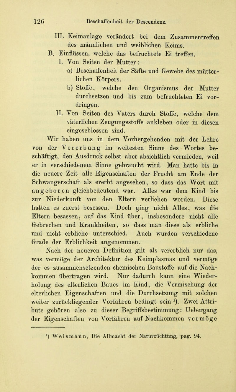 III. Keimanlage verändert bei dem Zusammentreffen des männlichen und weiblichen Keims. B. Einflüssen, welche das befruchtete Ei treffen. I. Von Seiten der Mutter : a) Beschaffenheit der Säfte und Gewebe des mütter- lichen Körpers. b) Stoffe, welche den Organismus der Mutter durchsetzen und bis zum befruchteten Ei vor- dringen. IL Von Seiten des Vaters durch Stoffe, welche dem väterlichen Zeugungsstoffe ankleben oder in diesen eingeschlossen sind. Wir haben uns in dem Vorhergehenden mit der Lehre von der Vererbung im weitesten Sinne des Wortes be- schäftigt, den Ausdruck selbst aber absichtlich vermieden, weil er in verschiedenem Sinne gebraucht wird. Man hatte bis in die neuere Zeit alle Eigenschaften der Frucht am Ende der Schwangerschaft als ererbt angesehen, so dass das Wort mit angeboren gleichbedeutend war. Alles war dem Kind bis zur Niederkunft von den Eltern verliehen worden. Diese hatten es zuerst besessen. Doch ging nicht Alles, was die Eltern besassen, auf das Kind über, insbesondere nicht alle Gebrechen und Krankheiten, so dass man diese als erbliche und nicht erbliche unterschied. Auch wurden verschiedene Grade der Erblichkeit angenommen. Nach der neueren Definition gilt als vererblich nur das, was vermöge der Architektur des Keimplasmas und vermöge der es zusammensetzenden chemischen Baustoffe auf die Nach- kommen übertragen wird. Nur dadurch kann eine Wieder- holung des elterlichen Baues im Kind, die Vermischung der elterlichen Eigenschaften und die Durchsetzung mit solchen weiter zurückliegender Vorfahren bedingt sein ^). Zwei Attri- bute gehören also zu dieser Begriffsbestimmung: Uebergang der Eigenschaften von Vorfahren auf Nachkommen vermöge ^) Weismann, Die Allmacht der Naturzüchtung, pag. 94.