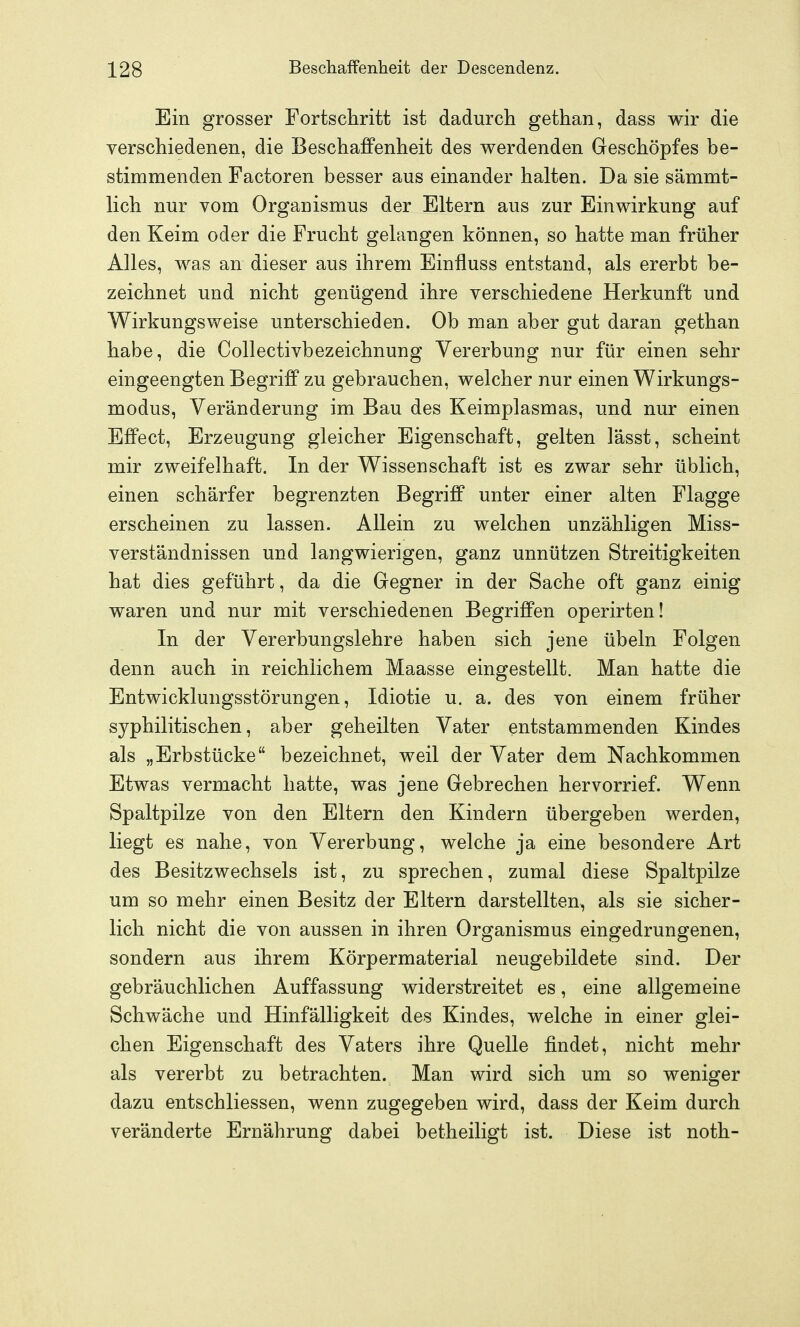 Ein grosser Fortschritt ist dadurch gethan, dass wir die verschiedenen, die Beschaffenheit des werdenden Geschöpfes be- stimmenden Factoren besser aus einander halten. Da sie sämmt- lich nur vom Organismus der Eltern aus zur Einwirkung auf den Keim oder die Frucht gelangen können, so hatte man früher Alles, was an dieser aus ihrem Einfluss entstand, als ererbt be- zeichnet und nicht genügend ihre verschiedene Herkunft und Wirkungsweise unterschieden. Ob man aber gut daran gethan habe, die Collectivbezeichnung Vererbung nur für einen sehr eingeengten Begriff zu gebrauchen, welcher nur einen Wirkungs- modus, Veränderung im Bau des Keimplasmas, und nur einen Effect, Erzeugung gleicher Eigenschaft, gelten l'ässt, scheint mir zweifelhaft. In der Wissenschaft ist es zwar sehr üblich, einen schärfer begrenzten Begriff unter einer alten Flagge erscheinen zu lassen. Allein zu welchen unzähligen Miss- verständnissen und langwierigen, ganz unnützen Streitigkeiten hat dies geführt, da die Gegner in der Sache oft ganz einig waren und nur mit verschiedenen Begriffen operirten! In der Vererbungslehre haben sich jene Übeln Folgen denn auch in reichlichem Maasse eingestellt. Man hatte die Entwicklungsstörungen, Idiotie u. a. des von einem früher syphilitischen, aber geheilten Vater entstammenden Kindes als „Erbstücke bezeichnet, weil der Vater dem Nachkommen Etwas vermacht hatte, was jene Gebrechen hervorrief. Wenn Spaltpilze von den Eltern den Kindern übergeben werden, liegt es nahe, von Vererbung, welche ja eine besondere Art des Besitzwechsels ist, zu sprechen, zumal diese Spaltpilze um so mehr einen Besitz der Eltern darstellten, als sie sicher- lich nicht die von aussen in ihren Organismus eingedrungenen, sondern aus ihrem Körpermaterial neugebildete sind. Der gebräuchlichen Auffassung widerstreitet es, eine allgemeine Schwäche und Hinfälligkeit des Kindes, welche in einer glei- chen Eigenschaft des Vaters ihre Quelle findet, nicht mehr als vererbt zu betrachten. Man wird sich um so weniger dazu entschliessen, wenn zugegeben wird, dass der Keim durch veränderte Ernährung dabei betheiligt ist. Diese ist noth-