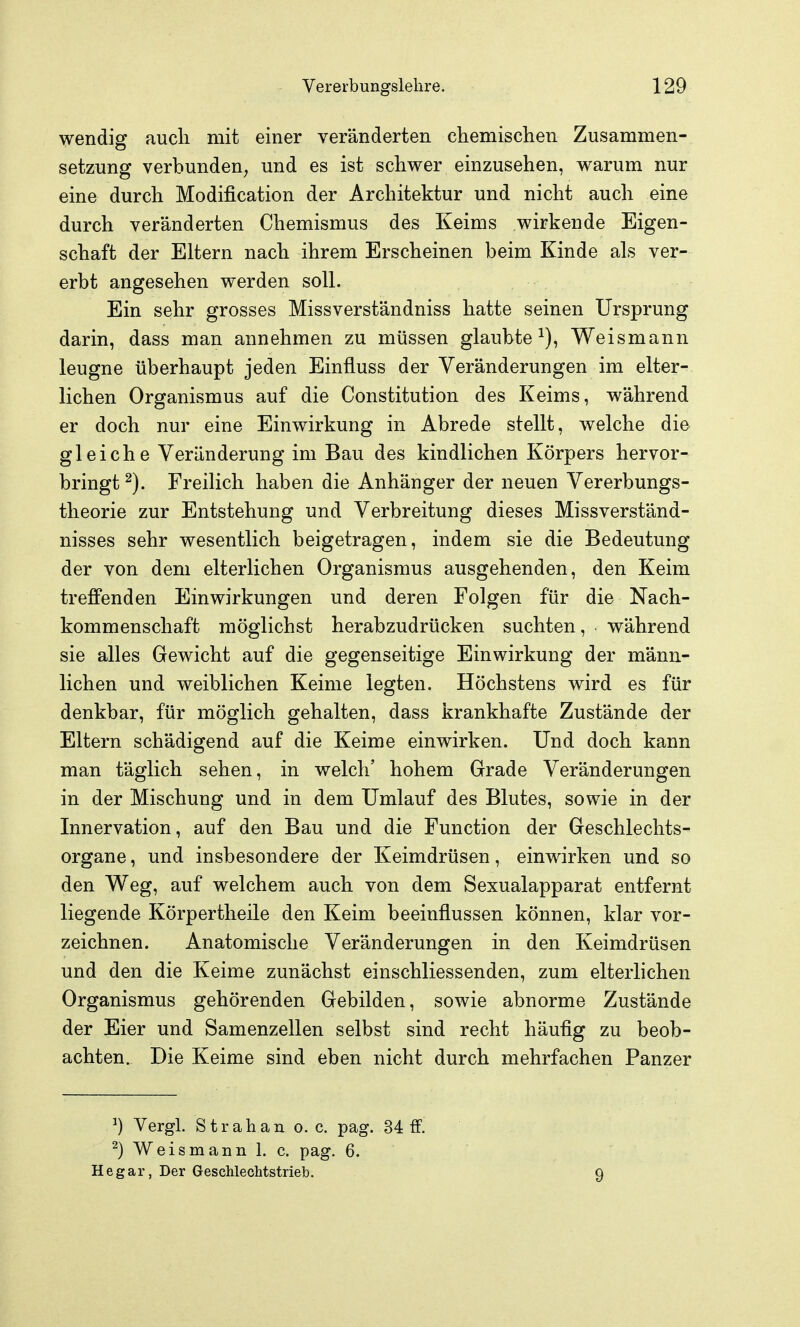 wendig aucli mit einer veränderten chemischen Zusammen- setzung verbunden^ und es ist schwer einzusehen, warum nur eine durch Modification der Architektur und nicht auch eine durch veränderten Chemismus des Keims wirkende Eigen- schaft der Eltern nach ihrem Erscheinen beim Kinde als ver- erbt angesehen werden soll. Ein sehr grosses Missverständniss hatte seinen Ursprung darin, dass man annehmen zu müssen glaubte^), Weismann leugne überhaupt jeden Einfluss der Veränderungen im elter- lichen Organismus auf die Constitution des Keims, während er doch nur eine Einwirkung in Abrede stellt, welche die gleiche Veränderung im Bau des kindlichen Körpers hervor- bringt Freilich haben die Anhänger der neuen Vererbungs- theorie zur Entstehung und Verbreitung dieses Missverständ- nisses sehr wesentlich beigetragen, indem sie die Bedeutung der von dem elterlichen Organismus ausgehenden, den Keim treffenden Einwirkungen und deren Folgen für die Nach- kommenschaft möglichst herabzudrücken suchten, während sie alles Gewicht auf die gegenseitige Einwirkung der männ- lichen und weiblichen Keime legten. Höchstens wird es für denkbar, für möglich gehalten, dass krankhafte Zustände der Eltern schädigend auf die Keime einwirken. Und doch kann man täglich sehen, in welch' hohem Grade Veränderungen in der Mischung und in dem Umlauf des Blutes, sowie in der Innervation, auf den Bau und die Function der Geschlechts- organe , und insbesondere der Keimdrüsen, einwirken und so den Weg, auf welchem auch von dem Sexualapparat entfernt liegende Körpertlieile den Keim beeinflussen können, klar vor- zeichnen. Anatomische Veränderungen in den Keimdrüsen und den die Keime zunächst einschliessenden, zum elterlichen Organismus gehörenden Gebilden, sowie abnorme Zustände der Eier und Samenzellen selbst sind recht häufig zu beob- achten. Die Keime sind eben nicht durch mehrfachen Panzer ^) Vergl. Strahan 0. c. pag. 34 ff. ^) Weis mann 1. c. pag. 6. Hegar, Der GescMecMstrieb. 9