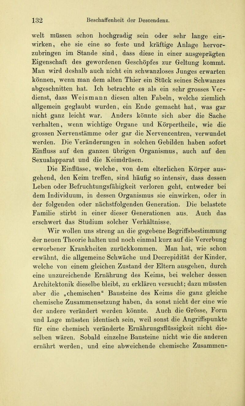 weit müssen schon hochgradig sein oder sehr lange ein- wirken, ehe sie eine so feste und kräftige Anlage hervor- zubringen im Stande sind, dass diese in einer ausgeprägten Eigenschaft des gewordenen Geschöpfes zur Geltung kommt. Man wird deshalb auch nicht ein schwanzloses Junges erwarten können, wenn man dem alten Thier ein Stück seines Schwanzes abgeschnitten hat. Ich betrachte es als ein sehr grosses Ver- dienst, dass Weis mann diesen alten Fabeln, welche ziemlich allgemein geglaubt wurden, ein Ende gemacht hat, was gar nicht ganz leicht war. Anders könnte sich aber die Sache verhalten, wenn wichtige Organe und Körpertheile, wie die grossen Nervenstämme oder gar die Nervencentren, verwundet werden. Die Veränderungen in solchen Gebilden haben sofort Einfluss auf den ganzen übrigen Organismus, auch auf den Sexualapparat und die Keimdrüsen. Die Einflüsse, welche, von dem elterlichen Körper aus- gehend, den Keim treffen, sind häufig so intensiv, dass dessen Leben oder Befruchtungsfähigkeit verloren geht, entweder bei dem Individuum, in dessen Organismus sie einwirken, oder in der folgenden oder nächstfolgenden Generation. Die belastete Familie stirbt in einer dieser Generationen aus. Auch das erschwert das Studium solcher Verhältnisse. Wir wollen uns streng an die gegebene Begriffsbestimmung der neuen Theorie halten und noch einmal kurz auf die Vererbung erworbener Krankheiten zurückkommen. Man hat, wie schon erwähnt, die allgemeine Schwäche und Decrepidität der Kinder, welche von einem gleichen Zustand der Eltern ausgehen, durch eine unzureichende Ernährung des Keims, bei welcher dessen Architektonik dieselbe bleibt, zu erklären versucht; dazu müssten aber die „chemischen Bausteine des Keims die ganz gleiche chemische Zusammensetzung haben, da sonst nicht der eine wie der andere verändert werden könnte. Auch die Grösse, Form und Lage müssten identisch sein, weil sonst die Angriffspunkte für eine chemisch veränderte Ernährungsflüssigkeit nicht die- selben wären. Sobald einzelne Bausteine nicht wie die anderen ernährt werden, und eine abweichende chemische Zusammen-