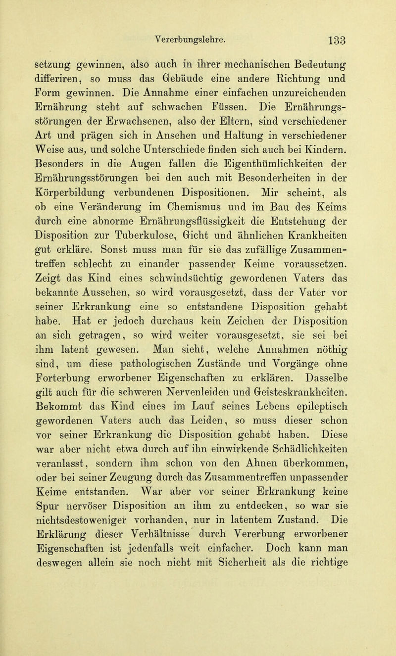 Setzung gewinnen, also auch in ihrer mechanischen Bedeutung differiren, so muss das Gebäude eine andere Richtung und Form gewinnen. Die Annahme einer einfachen unzureichenden Ernährung steht auf schwachen Füssen. Die Ernährungs- störungen der Erwachsenen, also der Eltern, sind verschiedener Art und prägen sich in Ansehen und Haltung in verschiedener Weise aus^ und solche Unterschiede finden sich auch bei Kindern. Besonders in die Augen fallen die Eigenthümlichkeiten der Ernährungsstörungen bei den auch mit Besonderheiten in der Körperbildung verbundenen Dispositionen. Mir scheint, als ob eine Veränderung im Chemismus und im Bau des Keims durch eine abnorme Ernährungsflüssigkeit die Entstehung der Disposition zur Tuberkulose, Gicht und ähnlichen Krankheiten gut erkläre. Sonst muss man für sie das zufällige Zusammen- treffen schlecht zu einander passender Keime voraussetzen. Zeigt das Kind eines schwindsüchtig gewordenen Vaters das bekannte Aussehen, so wird vorausgesetzt, dass der Vater vor seiner Erkrankung eine so entstandene Disposition gehabt habe. Hat er jedoch durchaus kein Zeichen der Disposition an sich getragen, so wird weiter vorausgesetzt, sie sei bei ihm latent gewesen. Man sieht, welche Annahmen nöthig sind, um diese pathologischen Zustände und Vorgänge ohne Forterbung erworbener Eigenschaften zu erklären. Dasselbe gilt auch für die schweren Nervenleiden und Geisteskrankheiten. Bekommt das Kind eines im Lauf seines Lebens epileptisch gewordenen Vaters auch das Leiden, so muss dieser schon vor seiner Erkrankung die Disposition gehabt haben. Diese war aber nicht etwa durch auf ihn einwirkende Schädlichkeiten veranlasst, sondern ihm schon von den Ahnen überkommen, oder bei seiner Zeugung durch das Zusammentreffen unpassender Keime entstanden. War aber vor seiner Erkrankung keine Spur nervöser Disposition an ihm zu entdecken, so war sie nichtsdestoweniger vorhanden, nur in latentem Zustand. Die Erklärung dieser Verhältnisse durch Vererbung erworbener Eigenschaften ist jedenfalls weit einfacher. Doch kann man deswegen allein sie noch nicht mit Sicherheit als die richtige