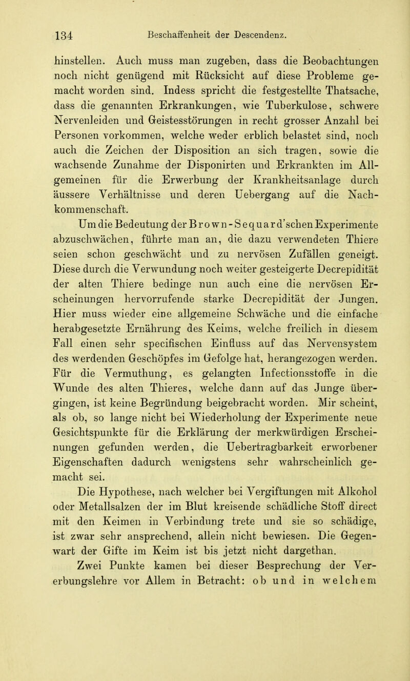 hinstellen. Auch muss man zugeben, dass die Beobachtungen noch nicht genügend mit Rücksicht auf diese Probleme ge- macht worden sind. Indess spricht die festgestellte Thatsache, dass die genannten Erkrankungen, wie Tuberkulose, schwere Nervenleiden und Geistesstörungen in recht grosser Anzahl bei Personen vorkommen, welche weder erblich belastet sind, noch auch die Zeichen der Disposition an sich tragen, sowie die wachsende Zunahme der Disponirten und Erkrankten im All- gemeinen für die Erwerbung der Krankheitsanlage durch äussere Verhältnisse und deren üebergang auf die Nach- kommenschaft. Um die Bedeutung der Brown-Sequar d'schen Experimente abzuschwächen, führte man an, die dazu verwendeten Thiere seien schon geschwächt und zu nervösen Zufällen geneigt. Diese durch die Verwundung noch weiter gesteigerte Decrepidität der alten Thiere bedinge nun auch eine die nervösen Er- scheinungen hervorrufende starke Decrepidität der Jungen. Hier muss wieder eine allgemeine Schwäche und die einfache herabgesetzte Ernährung des Keims, welche freilich in diesem Fall einen sehr specifischen Einüuss auf das Nervensystem des werdenden Geschöpfes im Gefolge hat, herangezogen werden. Für die Vermuthung, es gelangten InfectionsstofPe in die Wunde des alten Thieres, welche dann auf das Junge über- gingen, ist keine Begründung beigebracht worden. Mir scheint, als ob, so lange nicht bei Wiederholung der Experimente neue Gesichtspunkte für die Erklärung der merkwürdigen Erschei- nungen gefunden werden, die Uebertragbarkeit erworbener Eigenschaften dadurch wenigstens sehr wahrscheinlich ge- macht sei. Die Hypothese, nach welcher bei Vergiftungen mit Alkohol oder Metallsalzen der im Blut kreisende schädliche Stoff direct mit den Keimen in Verbindung trete und sie so schädige, ist zwar sehr ansprechend, allein nicht bewiesen. Die Gegen- wart der Gifte im Keim ist bis jetzt nicht dargethan. Zwei Punkte kamen bei dieser Besprechung der Ver- erbungslehre vor Allem in Betracht: ob und in welchem