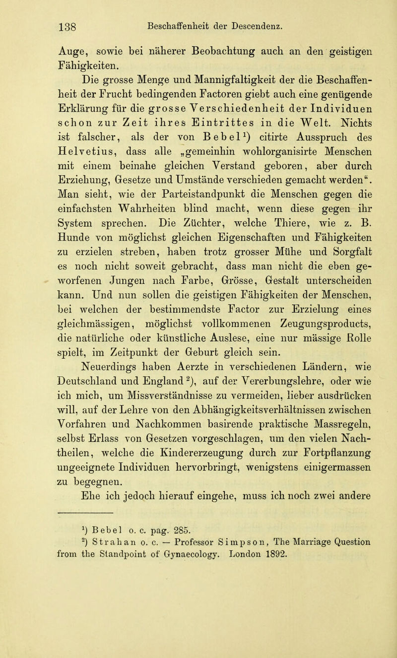 Auge, sowie bei näherer Beobaclitung auch an den geistigen Fähigkeiten. Die grosse Menge und Mannigfaltigkeit der die Beschaffen- heit der Frucht bedingenden Factoren giebt auch eine genügende Erklärung für die grosse Verschiedenheit der Individuen schon zur Zeit ihres Eintrittes in die Welt. Nichts ist falscher, als der von B e b e 1 ^) citirte Ausspruch des Helvetius, dass alle „gemeinhin wohlorganisirte Menschen mit einem beinahe gleichen Verstand geboren, aber durch Erziehung, Gesetze und Umstände verschieden gemacht werden. Man sieht, wie der Parteistandpunkt die Menschen gegen die einfachsten Wahrheiten blind macht, wenn diese gegen ihr System sprechen. Die Züchter, welche Thiere, wie z. B. Hunde von möglichst gleichen Eigenschaften und Fähigkeiten zu erzielen streben, haben trotz grosser Mühe und Sorgfalt es noch nicht soweit gebracht, dass man nicht die eben ge- worfenen Jungen nach Farbe, Grösse, Gestalt unterscheiden kann. Und nun sollen die geistigen Fähigkeiten der Menschen, bei welchen der bestimmendste Factor zur Erzielung eines gleichmässigen, möglichst vollkommenen Zeugungsproducts, die natürliche oder künstliche Auslese, eine nur mässige Rolle spielt, im Zeitpunkt der Geburt gleich sein. Neuerdings haben Aerzte in verschiedenen Ländern, wie Deutschland und England auf der Vererbungslehre, oder wie ich mich, um Missverständnisse zu vermeiden, lieber ausdrücken will, auf der Lehre von den Abhängigkeitsverhältnissen zwischen Vorfahren und Nachkommen basirende praktische Massregeln, selbst Erlass von Gesetzen vorgeschlagen, um den vielen Nach- theilen, welche die Kindererzeugung durch zur Fortpflanzung ungeeignete Individuen hervorbringt, wenigstens einigermassen zu begegnen. Ehe ich jedoch hierauf eingehe, muss ich noch zwei andere ^) B ebel o. c. pag. 285. ^) Strahan o. c. — Professor Simpson, The Marriage Question from the Slandpoint of Gynaecology. London 1892.