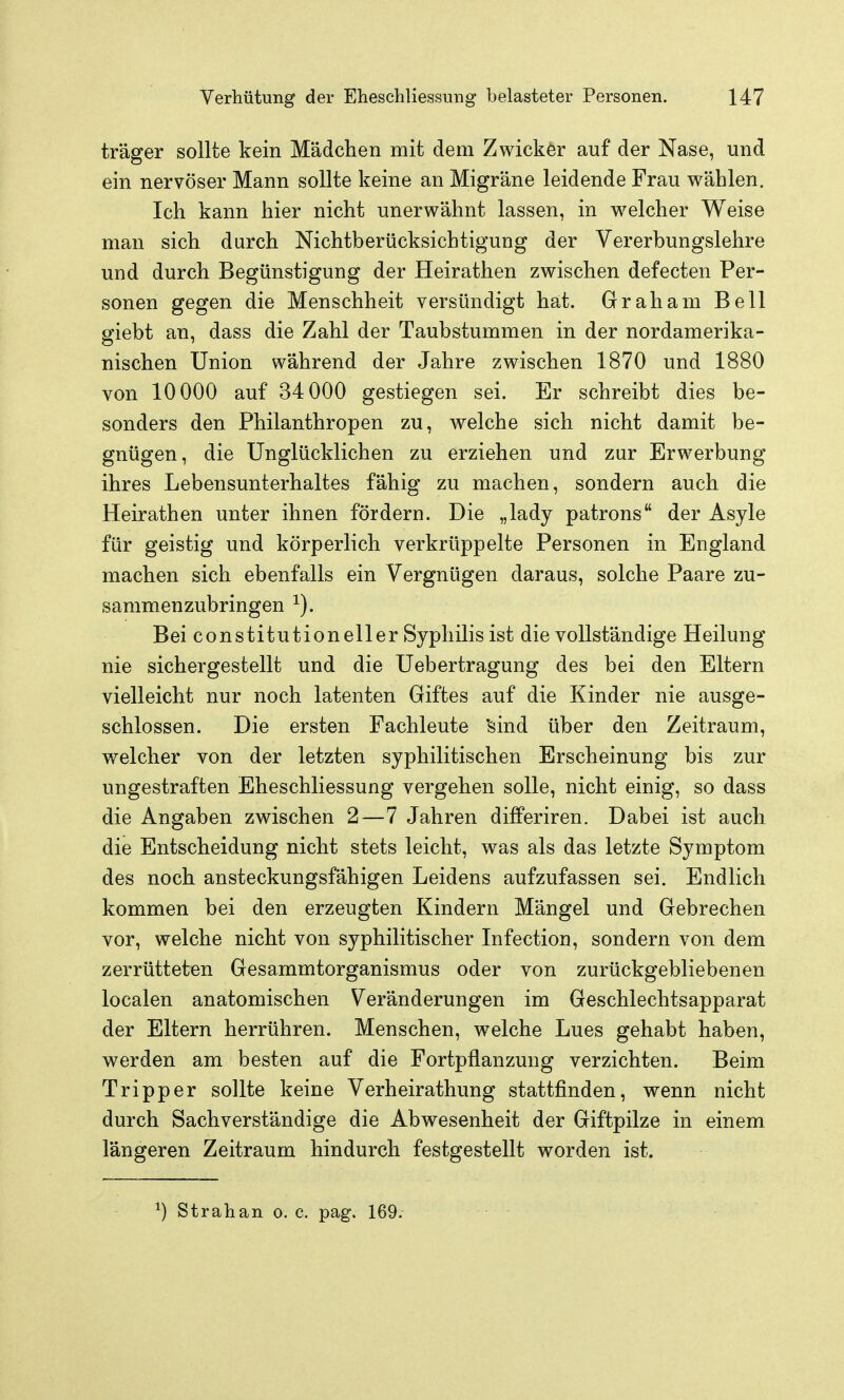 träger sollte kein Mädchen mit dem Zwicker auf der Nase, und ein nervöser Mann sollte keine an Migräne leidende Frau wählen. Ich kann hier nicht unerwähnt lassen, in welcher Weise man sich durch Nichtberücksichtigung der Vererbungslehre und durch Begünstigung der Heirathen zwischen defecten Per- sonen gegen die Menschheit versündigt hat. Graham Bell giebt an, dass die Zahl der Taubstummen in der nordamerika- nischen Union während der Jahre zwischen 1870 und 1880 von 10000 auf 34 000 gestiegen sei. Er schreibt dies be- sonders den Philanthropen zu, welche sich nicht damit be- gnügen, die Unglücklichen zu erziehen und zur Erwerbung ihres Lebensunterhaltes fähig zu machen, sondern auch die Heirathen unter ihnen fördern. Die „lady patrons der Asyle für geistig und körperlich verkrüppelte Personen in England machen sich ebenfalls ein Vergnügen daraus, solche Paare zu- sammenzubringen ^). Bei Constitution eil er Syphilis ist die vollständige Heilung nie sichergestellt und die Uebertragung des bei den Eltern vielleicht nur noch latenten Giftes auf die Kinder nie ausge- schlossen. Die ersten Fachleute 'sind über den Zeitraum, welcher von der letzten syphilitischen Erscheinung bis zur ungestraften Eheschliessung vergehen solle, nicht einig, so dass die Angaben zwischen 2—7 Jahren differiren. Dabei ist auch die Entscheidung nicht stets leicht, was als das letzte Symptom des noch ansteckungsfähigen Leidens aufzufassen sei. Endlich kommen bei den erzeugten Kindern Mängel und Gebrechen vor, welche nicht von syphilitischer Infection, sondern von dem zerrütteten Gesammtorganismus oder von zurückgebliebenen localen anatomischen Veränderungen im Geschlechtsapparat der Eltern herrühren. Menschen, welche Lues gehabt hab^n, werden am besten auf die Fortpflanzung verzichten. Beim Tripper sollte keine Verheirathung stattfinden, wenn nicht durch Sachverständige die Abwesenheit der Giftpilze in einem längeren Zeitraum hindurch festgestellt worden ist. ^) Strahan o. c. pag. 169.