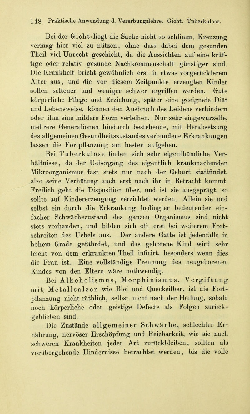 Bei der Gicht*liegt die Sache nicht so schlimm. Kreuzung vermag hier viel zu nützen, ohne dass dabei dem gesunden Theil viel Unrecht geschieht, da die Aussichten auf eine kräf- tige oder relativ gesunde Nachkommenschaft günstiger sind. Die Krankheit bricht gewöhnlich erst in etwas vorgerückterem Alter aus, und die vor diesem Zeitpunkte erzeugten Kinder sollen seltener und weniger schwer ergriffen werden. Gute körperliche Pflege und Erziehung, später eine geeignete Diät und Lebensweise, können den Ausbruch des Leidens verhindern oder ihm eine mildere Form verleihen. Nur sehr eingewurzelte, mehrere Generationen hindurch bestehende, mit Herabsetzung des allgemeinen Gesundheitszustandes verbundene Erkrankungen lassen die Fortpflanzung am besten aufgeben. Bei Tuberkulose finden sich sehr eigenthümliche Ver- hältnisse, da der Uebergang des eigentlich krankmachenden Mikroorganismus fast stets nur nach der Geburt stattfindet, pl?o seine Verhütung auch erst nach ihr in Betracht kommt. Freilich geht die Disposition über, und ist sie ausgeprägt, so sollte auf Kindererzeugung verzichtet werden. Allein sie und selbst ein durch die Erkrankung bedingter bedeutender ein- facher Schwächezustand des ganzen Organismus sind nicht stets vorhanden, und bilden sich oft erst bei weiterem Fort- schreiten des Uebels aus. Der andere Gatte ist jedenfalls in hohem Grade gefährdet, und das geborene Kind wird sehr leicht von dem erkrankten Theil inficirt, besonders wenn dies die Frau ist. Eine vollständige Trennung des neugeborenen Kindes von den Eltern wäre nothwendig. Bei Alkoholismus, Morphinismus, Vergiftung mit Metallsalzen wie Blei und Quecksilber, ist die Fort- pflanzung nicht räthlich, selbst nicht nach der Heilung, sobald noch 'körperliche oder geistige Defecte als Folgen zurück- geblieben sind. Die Zustände allgemeiner Schwäche, schlechter Er- nährung, nervöser Erschöpfung und Reizbarkeit, wie sie nach schweren Krankheiten jeder Art zurückbleiben, sollten als vorübergehende Hindernisse betrachtet werden, bis die volle