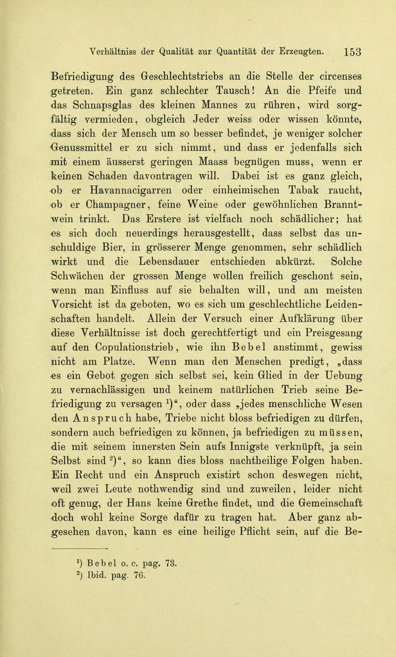 Befriedigung des Geschleclitstriebs an die Stelle der circenses getreten. Ein ganz schlecliter Tausch! An die Pfeife und das Schnapsglas des kleinen Mannes zu rühren, wird sorg- fältig vermieden, obgleich Jeder weiss oder wissen könnte, dass sich der Mensch um so besser befindet, je weniger solcher •Oenussmittel er zu sich nimmt, und dass er jedenfalls sich mit einem äusserst geringen Maass begnügen muss, wenn er keinen Schaden davontragen will. Dabei ist es ganz gleich, ob er Havannacigarren oder einheimischen Tabak raucht, ob er Champagner, feine Weine oder gewöhnlichen Brannt- wein trinkt. Das Erstere ist vielfach noch schädlicher; hat •es sich doch neuerdings herausgestellt, dass selbst das un- schuldige Bier, in grösserer Menge genommen, sehr schädlich wirkt und die Lebensdauer entschieden abkürzt. Solche Schwächen der grossen Menge wollen freilich geschont sein, wenn man Einfluss auf sie behalten will, und am meisten Vorsicht ist da geboten, wo es sich um geschlechtliche Leiden- schaften handelt. Allein der Versuch einer Aufklärung über diese Verhältnisse ist doch gerechtfertigt und ein Preisgesang auf den Copulationstrieb, wie ihn Bebel anstimmt, gewiss nicht am Platze. Wenn man den Menschen predigt, „dass •es ein Gebot gegen sich selbst sei, kein Glied in der Uebung zu vernachlässigen und keinem natürlichen Trieb seine Be- friedigung zu versagen ^), oder dass „jedes menschliche Wesen den Anspruch habe, Triebe nicht bloss befriedigen zu dürfen, sondern auch befriedigen zu können, ja befriedigen zu müssen, die mit seinem innersten Sein aufs Innigste verknüpft, ja sein Selbst sind^), so kann dies bloss nachtheilige Folgen haben. Ein Recht und ein Anspruch existirt schon deswegen nicht, weil zwei Leute nothwendig sind und zuweilen, leider nicht oft genug, der Hans keine Grethe findet, und die Gemeinschaft doch wohl keine Sorge dafür zu tragen hat. Aber ganz ab- gesehen davon, kann es eine heilige Pflicht sein, auf die Be- ^) Bebel o. c. pag. 73. 2j Ibid. pag. 76.