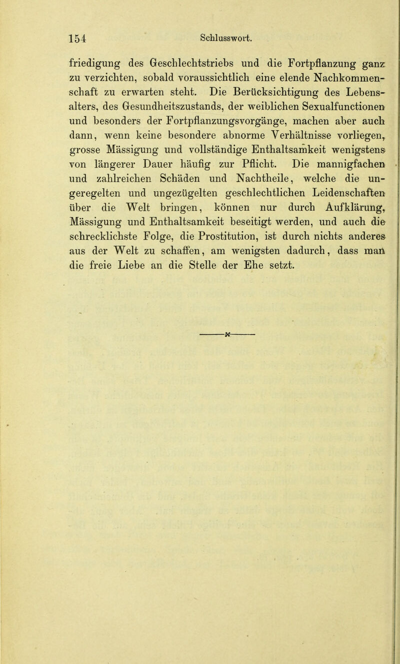 friedigung des Geschlechtstriebs und die Fortpflanzung ganz zu verzichten, sobald voraussichtlich eine elende Nachkommen- schaft zu erwarten steht. Die Berücksichtigung des Lebens- alters, des Gesundheitszustands, der weiblichen Sexualfunctionen und besonders der Fortpflanzungsvorgänge, machen aber auch dann, wenn keine besondere abnorme Verhältnisse vorliegen^ grosse Mässigung und vollständige Enthaltsamkeit wenigstens von längerer Dauer häufig zur Pflicht. Die mannigfachen und zahlreichen Schäden und Nachtheile, welche die un- geregelten und ungezügelten geschlechtlichen Leidenschaften- über die Welt bringen, können nur durch Aufklärung^ Mässigung und Enthaltsamkeit beseitigt werden, und auch die schrecklichste Folge, die Prostitution, ist durch nichts anderes aus der Welt zu schaffen, am wenigsten dadurch, dass man die freie Liebe an die Stelle der Ehe setzt.