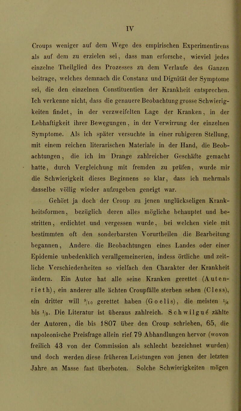 Croups weniger auf dem Wege des empirischen Experimentirens als auf dem zu erzielen sei, dass man erforsche, wieviel jedes einzelne Theilglied des Prozesses zu dem Verlaufe des Ganzen beitrage, welches demnach die Constanz und Dignität der Symptome sei, die den einzelnen Constituentien der Krankheit entsprechen. Ich verkenne nicht, dass die genauere Beobachtung grosse Schwierig- keiten findet, in der verzweifelten Lage der Kranken, in der Lebhaftigkeit ihrer Bewegungen, in der Verwirrung der einzelnen Symptome. Als ich später versuchte in einer ruhigeren Stellung, mit einem reichen literarischen Materiale in der Hand, die Beob- achtungen , die ich im Drange zahlreicher Geschäfte gemacht hatte, durch Vergleichung mit fremden zu prüfen, wurde mir die Schwierigkeit dieses Beginnens so klar, dass ich mehrmals dasselbe völlig wieder aufzugeben geneigt war. Gehört ja doch der Croup zu jenen unglückseligen Krank- heitsformen, bezüglich deren alles mögliche behauptet und be- stritten , erdichtet und vergessen wurde, bei welchen viele mit bestimmten oft den sonderbarsten Vorurtheilen die Bearbeitung begannen, Andere die Beobachtungen eines Landes oder einer Epidemie unbedenklich verallgemeinerten, indess örtliche und zeit- liche Verschiedenheiten so vielfach den Charakter der Krankheit ändern. Ein Autor hat alle seine Kranken gerettet (Auten- rieth), ein anderer alle ächten Croupfälle sterben sehen (Cless), ein dritter will 9j10 gerettet haben (Goelis), die meisten */« bis i/a. Die Literatur ist überaus zahlreich. Schwilgu^ zählte der Autoren, die bis 1807 über den Croup schrieben, 65, die napoleonische Preisfrage allein rief 79 Abhandlungen hervor (wovon freilich 43 von der Commission als schlecht bezeichnet wurden) und doch werden diese früheren Leistungen von jenen der letzten Jahre an Masse fast überboten. Solche Schwierigkeiten mögen