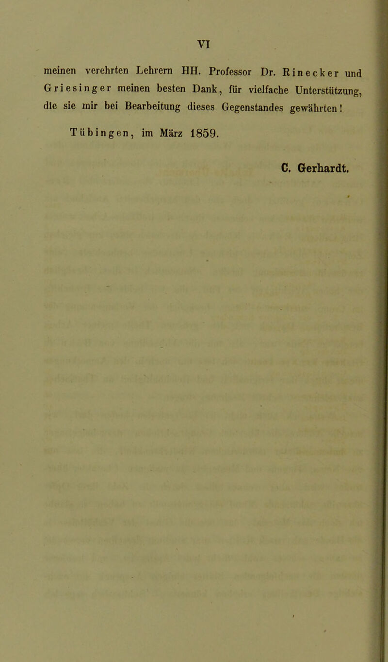 meinen verehrten Lehrern HII. Professor Dr. Rin eck er und Griesinger meinen besten Dank, für vielfache Unterstützung, die sie mir bei Bearbeitung dieses Gegenstandes gewährten! Tübingen, im März 1859. C. Gerhardt.