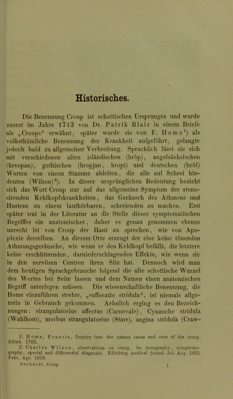 Historisches. Die Benennung Croup ist schottischen Ursprunges und wurde zuerst im Jahre 1713 von Dr. Patrik Blair in einem Briefe als „Croops“ erwähnt, später wurde sie von F. Home1) als volkstümliche Benennung der Krankheit aufgeführt, gelangte jedoch bald zu allgemeiner Verbreitung. Sprachlich lässt sie sich mit verschiedenen alten isländischen (hrop), angelsächsischen (hreopan), gotischen (hropjan, hropi) und deutschen (hröf) Worten von einem Stamme ableiten, die alle auf Schrei hin- deuten (Wilson)2). In dieser ursprünglichen Bedeutung bezieht sich das Wort Croup nur auf das allgemeine Symptom der steno- sirenden Kehlkopfskrankheiten, das Geräusch des Athmens und Hustens zu einem lauthörbaren, schreienden zu machen. Erst später trat in der Literatur an die Stelle dieses symptomatischen Begriffes ein anatomischer, daher es genau genommen ebenso unrecht ist von Croup der Haut zu sprechen, wie von Apo- plexie derselben. An diesem Orte erzeugt der eine keine tönenden Athmungsgeräusche, wie wenn er den Kehlkopf befällt, die letztere keine erschütternden, darniederschlagenden Effekte, wie wenn sie in den nervösen Centren ihren Sitz hat. Dennoch wird man dem heutigen Sprachgebrauche folgend die alte schottische Wurzel des Wortes bei Seite lassen und dem Namen einen anatomischen Begriff unterlegen müssen Die wissenschaftliche Benennung, die Home einzuführen strebte, „suffocatio stridula“, ist niemals allge- mein in Gebrauch gekommen. Aehulich erging es den Bezeich- nungen : strangulatorius affectus (Carnevale), Cynanche stridula (Waldhorn), morbus strangulatorius (Starr), angina stridula (Craw- 1) Home, Francis, Inquiry iuto the nature cause and eure of the croup. Edinb. 1765. 2) Charles Wilson, observations on croup, its nosograpliy, symptomo- graphy, special and differential diagnosis. EdiDbnrg medical jounal Jul. Aug. 1855. Febr. Apr. 1856.