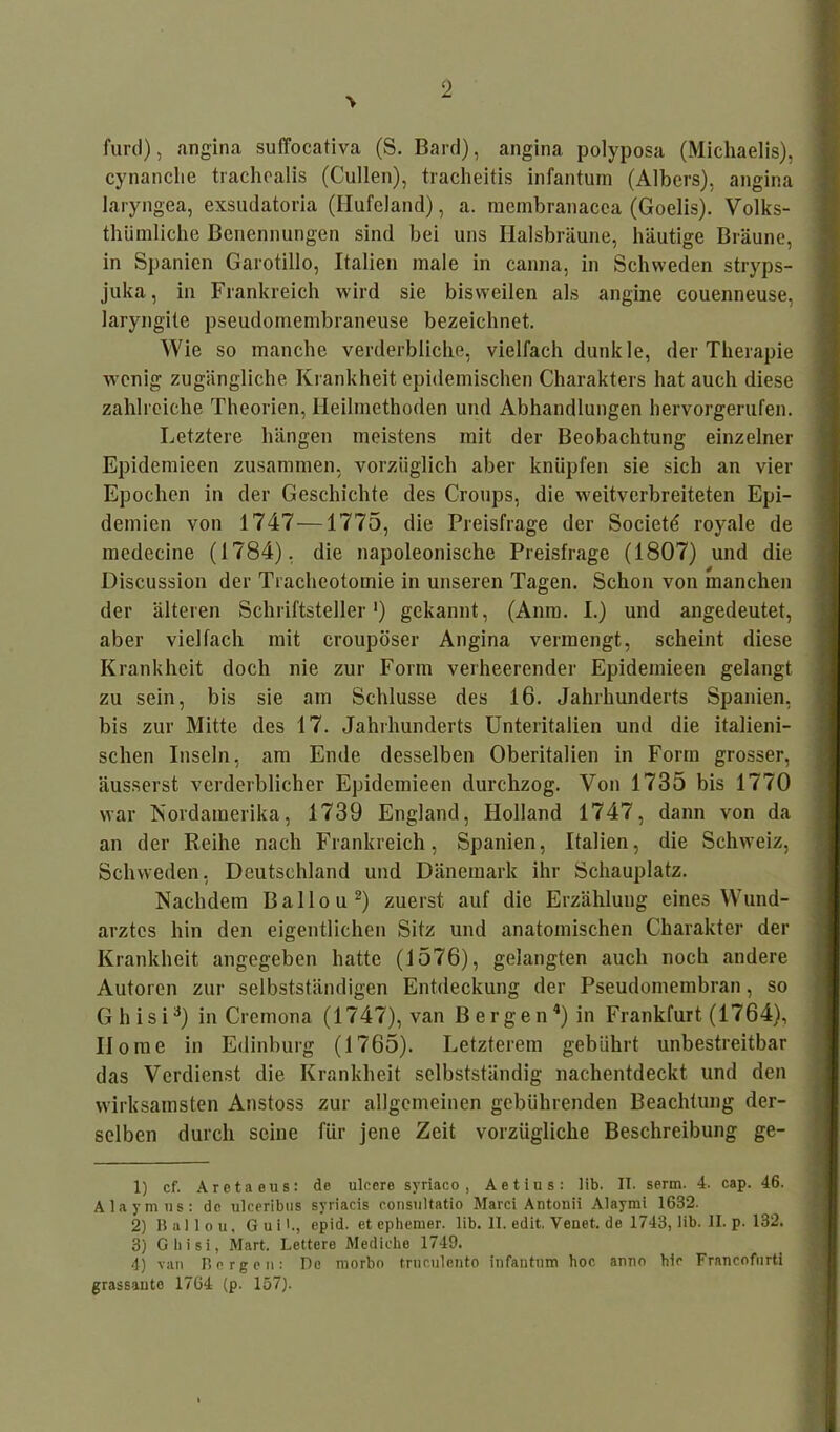 f«rd), angina suffocativa (S. Bard), angina polyposa (Michaelis), cynanclie trachealis (Cullen), tracheitis infantum (Albers), angina laryngea, exsudatoria (Hufcland), a. membranacca (Goelis). Volks- thümliche Benennungen sind bei uns Halsbräune, häutige Bräune, in Spanien Garotillo, Italien male in canna, in Schweden stryps- juka, in Frankreich wird sie bisweilen als angine couenneuse, laryngite pseudomembraneuse bezeichnet. Wie so manche verderbliche, vielfach dunkle, der Therapie wenig zugängliche Krankheit epidemischen Charakters hat auch diese zahlreiche Theorien, Heilmethoden und Abhandlungen hervorgerufen. Letztere hängen meistens mit der Beobachtung einzelner Epidemieen zusammen, vorzüglich aber knüpfen sie sich an vier Epochen in der Geschichte des Croups, die weitverbreiteten Epi- demien von 1747 —1775, die Preisfrage der Societd royale de medecine (1784), die napoleonische Preisfrage (1807) und die Discussion der Tracheotomie in unseren Tagen. Schon von manchen der älteren Schriftsteller1) gekannt, (Amu. I.) und angedeutet, aber vielfach mit eroupöser Angina vermengt, scheint diese Krankheit doch nie zur Form verheerender Epidemieen gelangt zu sein, bis sie am Schlüsse des 16. Jahrhunderts Spanien, bis zur Mitte des 17. Jahrhunderts Unteritalien und die italieni- schen Inseln, am Ende desselben Oberitalien in Form grosser, äusserst verderblicher Epidemieen durchzog. Von 1735 bis 1770 war Nordamerika, 1739 England, Holland 1747, dann von da an der Reihe nach Frankreich, Spanien, Italien, die Schweiz, Schweden, Deutschland und Dänemark ihr Schauplatz. Nachdem Ballou2) zuerst auf die Erzählung eines Wund- arztes hin den eigentlichen Sitz und anatomischen Charakter der Krankheit angegeben hatte (1576), gelangten auch noch andere Autoren zur selbstständigen Entdeckung der Pseudomembran, so Ghisi3) in Crcmona (1747), van Bergen4) in Frankfurt (1764), Home in Edinburg (1765). Letzterem gebührt unbestreitbar das Verdienst die Krankheit selbstständig nachentdeckt und den wirksamsten Anstoss zur allgemeinen gebührenden Beachtung der- selben durch seine für jene Zeit vorzügliche Beschreibung ge- 1) cf. Aretaeus: de ulcere syriaco , Aetius: lib. II. serm. 4. cap. 46. Alaymns: de ulceribus syriacis consultatio Marci Antonii Alaymi 1632. 2) Ballou, G u i I., epid. et ephemer, lib. II. edit. Venet. de 1743, lib. II. p. 132. 3) Ghisi, Mart. Lettero Mediche 1749. 4) van Bergen: De niorbo truculento infantum hoc anno hie Francofurti grassantc 1764 (p. 157).