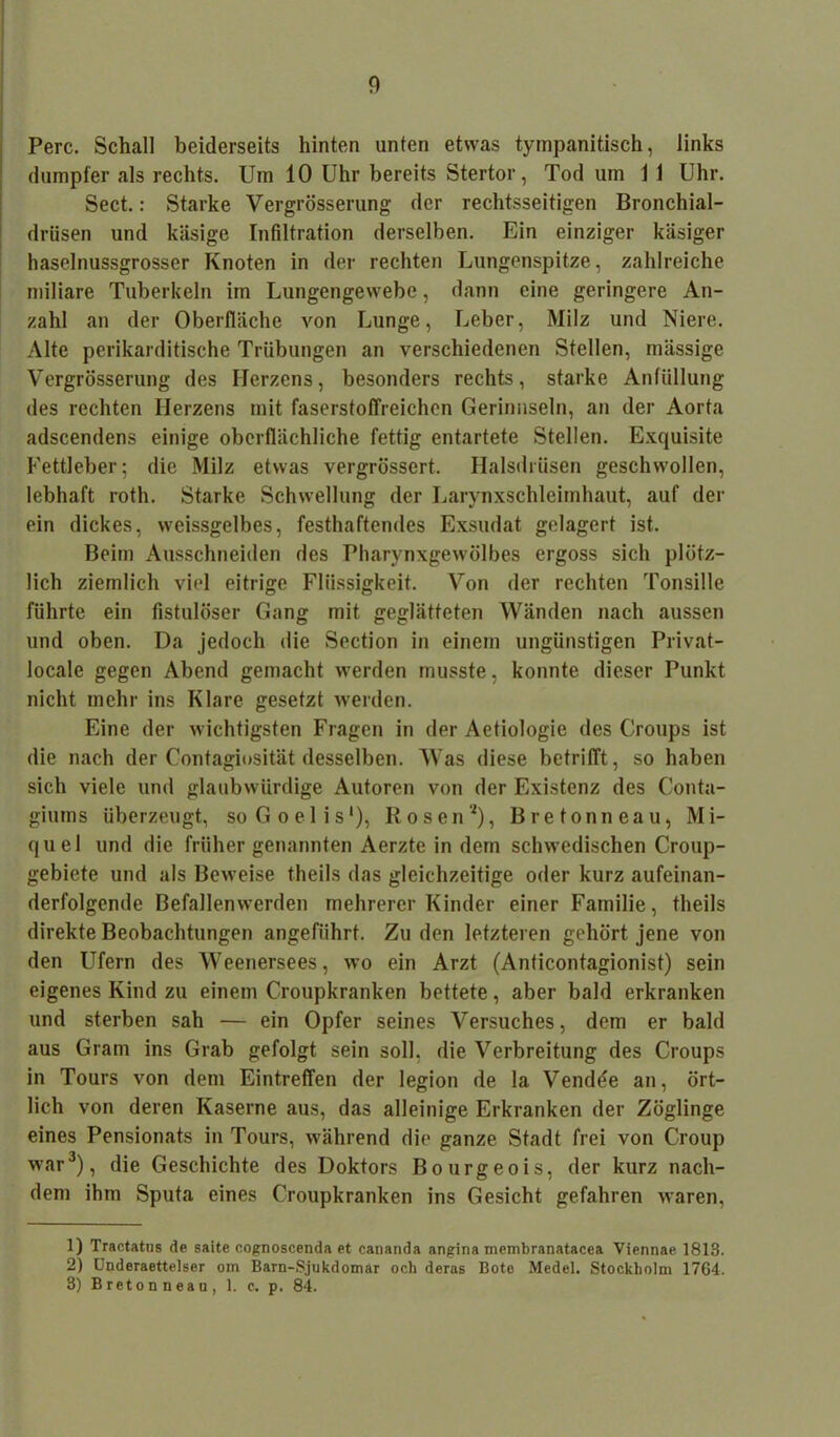 Perc. Schall beiderseits hinten unten etwas tympanitisch, links dumpfer als rechts. Um 10 Uhr bereits Stertor, Tod um 1 1 Uhr. Sect.: Starke Vergrösserung der rechtsseitigen Bronchial- drüsen und käsige Infiltration derselben. Ein einziger käsiger haselnussgrosser Knoten in der rechten Lungenspitze, zahlreiche miliare Tuberkeln im Lungengewebe, dann eine geringere An- zahl an der Oberfläche von Lunge, Leber, Milz und Niere. Alte perikarditische Trübungen an verschiedenen Stellen, mässige Vergrösserung des Herzens, besonders rechts, starke Anfüllung des rechten Herzens mit faserstoffreichen Gerinnseln, an der Aorta adscendens einige oberflächliche fettig entartete Stellen. Exquisite Fettleber; die Milz etwas vergrössert. Halsdrüsen geschwollen, lebhaft roth. Starke Schwellung der Larynxschleimhaut, auf der ein dickes, weissgelbes, festhaftendes Exsudat gelagert ist. Beim Ausschneiden des Pharynxgewölbes ergoss sich plötz- lich ziemlich viel eitrige Flüssigkeit. Von der rechten Tonsille führte ein fistulöser Gang mit geglätteten Wänden nach aussen und oben. Da jedoch die Section in einem ungünstigen Privat- locale gegen Abend gemacht werden musste, konnte dieser Punkt nicht mehr ins Klare gesetzt werden. Eine der wichtigsten Fragen in der Aetiologic des Croups ist die nach der Contagiosität desselben. Was diese betrifft, so haben sich viele und glaubwürdige Autoren von der Existenz des Conta- giuras überzeugt, soGoelis1), Rosen2), B re tonne au, Mi- quel und die früher genannten Aerzte in dem schwedischen Croup- gebiete und als Beweise theils das gleichzeitige oder kurz aufeinan- derfolgende Befallenwerden mehrerer Kinder einer Familie, theils direkte Beobachtungen angeführt. Zu den letzteren gehört jene von den Ufern des Weenersees, wo ein Arzt (Anticontagionist) sein eigenes Kind zu einem Croupkranken bettete, aber bald erkranken und sterben sah — ein Opfer seines Versuches, dem er bald aus Gram ins Grab gefolgt sein soll, die Verbreitung des Croups in Tours von dem Eintreffen der legion de la Vendöe an, ört- lich von deren Kaserne aus, das alleinige Erkranken der Zöglinge eines Pensionats in Tours, während die ganze Stadt frei von Croup war3), die Geschichte des Doktors Bourgeois, der kurz nach- dem ihm Sputa eines Croupkranken ins Gesicht gefahren waren, 1) Tractatus de saite cognoscenda et cananda angina membranatacea Viennae 1813. 2) Underaettelser om Barn-Sjukdomär och deras Bote Medel. Stockholm 1764. 3) Bretonneau, 1. c, p. 84.
