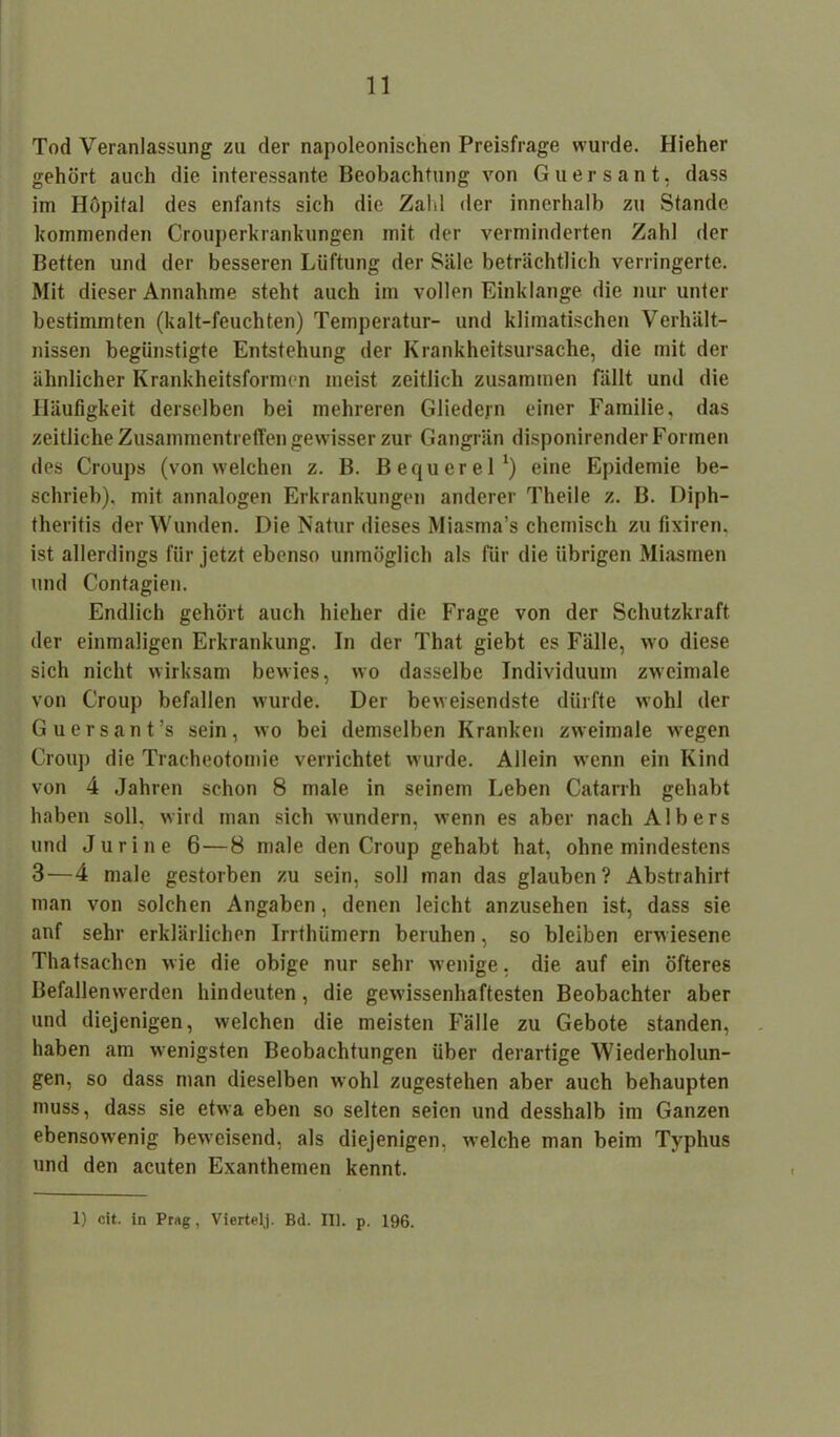 Tod Veranlassung zu der napoleonischen Preisfrage wurde. Hieher gehört auch die interessante Beobachtung von Guersant, dass im Höpifal des enfants sich die Zahl der innerhalb zu Stande kommenden Crouperkrankungen mit der verminderten Zahl der Betten und der besseren Lüftung der Säle beträchtlich verringerte. Mit dieser Annahme steht auch im vollen Einklänge die nur unter bestimmten (kalt-feuchten) Temperatur- und klimatischen Verhält- nissen begünstigte Entstehung der Krankheitsursache, die mit der ähnlicher Krankheitsformen ineist zeitlich zusammen fällt und die Häufigkeit derselben bei mehreren Gliedern einer Familie, das zeitliche Zusammentreffen gewisser zur Gangrän disponirender Formen des Croups (von welchen z. B. Bequerel1) eine Epidemie be- schrieb), mit annalogen Erkrankungen anderer Theile z. B. Diph- theritis der Wunden. Die Natur dieses Miasma’s chemisch zu fixiren. ist allerdings für jetzt ebenso unmöglich als für die übrigen Miasmen und Contagien. Endlich gehört auch hieher die Frage von der Schutzkraft der einmaligen Erkrankung. In der That giebt es Fälle, wo diese sich nicht wirksam bewies, wo dasselbe Individuum zweimale von Croup befallen wurde. Der beweisendste dürfte wohl der Guersant’s sein, wo bei demselben Kranken zweimale wegen Croup die Tracheotomie verrichtet wurde. Allein wenn ein Kind von 4 Jahren schon 8 male in seinem Leben Catarrh gehabt haben soll, wird man sich wundern, wenn es aber nach Albers und Juri ne 6—8 male den Croup gehabt hat, ohne mindestens 3—4 male gestorben zu sein, soll man das glauben? Abstrahirt man von solchen Angaben, denen leicht anzusehen ist, dass sie anf sehr erklärlichen Irrthümern beruhen, so bleiben erw iesene Thatsachen wie die obige nur sehr wenige, die auf ein öfteres Befallenw erden hindeuten, die gewissenhaftesten Beobachter aber und diejenigen, welchen die meisten Fälle zu Gebote standen, haben am wenigsten Beobachtungen über derartige Wiederholun- gen, so dass man dieselben wohl zugestehen aber auch behaupten muss, dass sie etwa eben so selten seien und desshalb im Ganzen ebensowenig beweisend, als diejenigen, welche man beim Typhus und den acuten Exanthemen kennt. 1) cit. in Prag, Viertelj. Bd. III. p. 196.