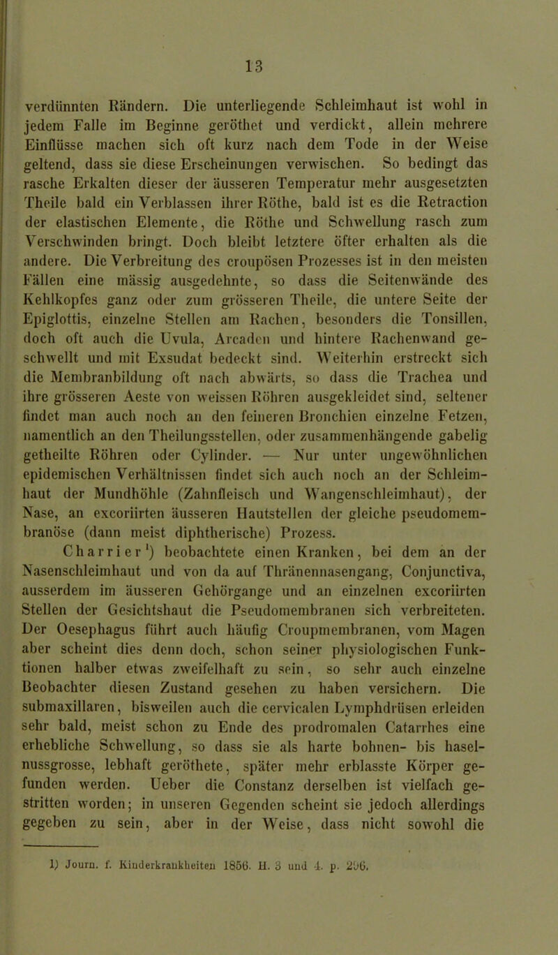 verdünnten Rändern. Die unterliegende Schleimhaut, ist wohl in jedem Falle im Beginne geröthet und verdickt, allein mehrere Einflüsse machen sich oft kurz nach dem Tode in der Weise geltend, dass sie diese Erscheinungen verwischen. So bedingt das rasche Erkalten dieser der äusseren Temperatur mehr ausgesetzten Theile bald ein Verblassen ihrer Röthe, bald ist es die Retraction der elastischen Elemente, die Röthe und Schwellung rasch zum Verschwinden bringt. Doch bleibt letztere öfter erhalten als die andere. Die Verbreitung des croupösen Prozesses ist in den meisten Fällen eine mässig ausgedehnte, so dass die Seitenwände des Kehlkopfes ganz oder zum grösseren Theile, die untere Seite der Epiglottis, einzelne Stellen am Rachen, besonders die Tonsillen, doch oft auch die Uvula, Arcaden und hintere Rachenwand ge- schwellt und mit Exsudat bedeckt sind. Weiterhin erstreckt sich die Membranbildung oft nach abwärts, so dass die Trachea und ihre grösseren Aeste von weissen Röhren ausgekleidet sind, seltener findet man auch noch an den feineren Bronchien einzelne Fetzen, namentlich an den Theilungsstellen, oder zusammenhängende gabelig getheilte Röhren oder Cylinder. — Nur unter ungewöhnlichen epidemischen Verhältnissen findet, sich auch noch an der Schleim- haut der Mundhöhle (Zahnfleisch und Wangenschleimhaut), der Nase, an excoriirten äusseren Ilautstellen der gleiche pseudomem- branöse (dann meist diphtherische) Prozess. Charrier1) beobachtete einen Kranken, bei dem an der Nasenschleimhaut und von da auf Thränennasengang, Conjunctiva, ausserdem im äusseren Gehörgange und an einzelnen excoriirten Stellen der Gesichtshaut die Pseudomembranen sich verbreiteten. Der Oesephagus führt auch häufig Croupmembranen, vom Magen aber scheint dies denn doch, schon seiner physiologischen Funk- tionen halber etwas zweifelhaft zu sein, so sehr auch einzelne Beobachter diesen Zustand gesehen zu haben versichern. Die submaxillaren, bisweilen auch die cervicalen Lymphdriisen erleiden sehr bald, meist schon zu Ende des prodromalen Catarrhes eine erhebliche Schwellung, so dass sie als harte bohnen- bis hasel- nussgrosse, lebhaft geröthete, später mehr erblasste Körper ge- funden werden. Ueber die Constanz derselben ist vielfach ge- stritten worden; in unseren Gegenden scheint sie jedoch allerdings gegeben zu sein, aber in der Weise, dass nicht sowohl die 1) Journ. f. Kinderkrankheiten 1856. II. 3 uml 4. p. 266.