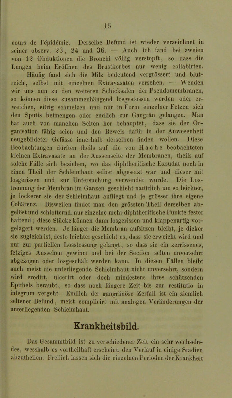 cours de Npid&nic. Derselbe Befund ist wieder verzeichnet in seiner observ. 23, 24 und 36. — Auch ich fand bei zweien von 12 Obduktionen die Bronchi völlig verstopft, so dass die Lungen beim Eröffnen des Brustkorbes nur wenig collabirten. Häufig fand sich die Milz bedeutend vergrössert und blut- reich, selbst mit einzelnen Extravasaten versehen. — Wenden wir uns nun zu den weiteren Schicksalen der Pseudomembranen, so können diese zusammenhängend losgestossen werden oder er- weichen, eitrig schmelzen und nur in Form einzelner Fetzen sich den Sputis beimengen oder endlich zur Gangrän gelangen. Man hat auch von manchen Seiten her behauptet, dass sie der Or- ganisation fähig seien und den Beweis dafür in der Anwesenheit neugebildeter Gefässe innerhalb derselben finden wollen. Diese Beobachtungen dürften theils auf die von Ilache beobachteten kleinen Extravasate an der Aussenseite der Membranen, theils auf solche Fälle sich beziehen, wo das diphtheritische Exsudat noch in einen Tlieil der Schleimhaut selbst abgesetzt war und dieser mit losgerissen und zur Untersuchung verwendet wurde. Die Los- trennung der Membran im Ganzen geschieht natürlich um so leichter, je lockerer sie der Schleimhaut aufliegt und je grösser ihre eigene Cohärenz. Bisweilen findet man den grössten Theil derselben ab- gelöst und schlotternd, nur einzelne mehr diphtheritische Punkte fester haftend; diese Stücke können dann losgerissen und klappenartig vor- gelagert werden. Je länger die Membran aufsitzen bleibt, je dicker sie zugleich ist, desto leichter geschieht es, dass sie erweicht wird und nur zur partiellen Losstossung gelangt, so dass sie ein zerrissenes, fetziges Aussehen gewinnt und bei der Section selten unversehrt abgezogen oder losgeschält werden kann. In diesen Fällen bleibt auch meist die unterliegende Schleimhaut nicht unversehrt, sondern wird erodirt, ulcerirt oder doch mindestens ihres schützenden Epithels beraubt, so dass noch längere Zeit bis zur restitutio in integrum vergeht. Endlich der gangränöse Zerfall ist ein ziemlich seltener Befund, meist complicirt mit analogen Veränderungen der unterliegenden Schleimhaut. Krankheitsbild. Das Gesamintbild ist zu verschiedener Zeit ein sehr wechseln- des, wesshalb es vortheilhaft erscheint, den Verlauf in einige Stadien abzutheilen. Freilich lassen sich die einzelnen Perioden der Krankheit