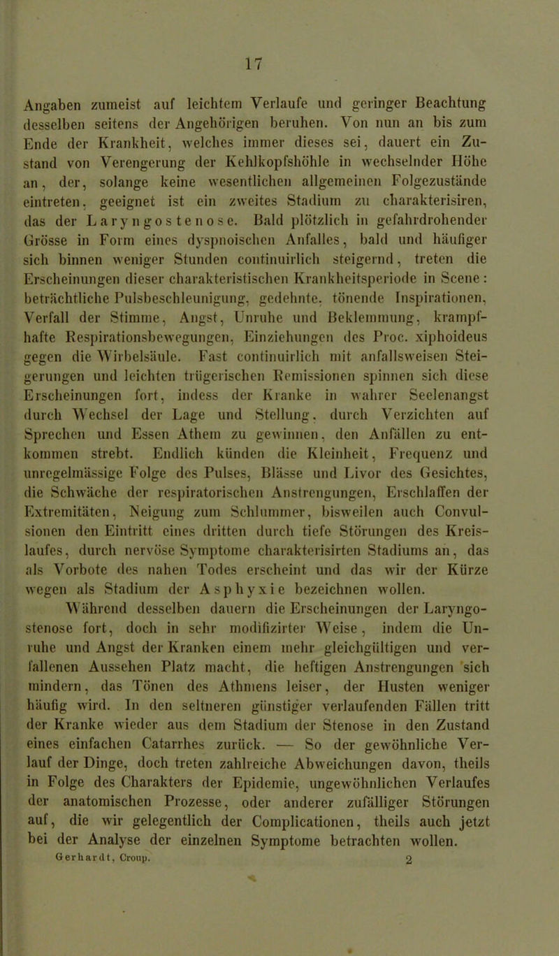 Angaben zumeist auf leichtem Verlaufe und geringer Beachtung desselben seitens der Angehörigen beruhen. Von nun an bis zum Ende der Krankheit, welches immer dieses sei, dauert ein Zu- stand von Verengerung der Kehlkopfshöhle in wechselnder Höhe an, der, solange keine wesentlichen allgemeinen Folgezustände eintreten. geeignet ist ein zweites Stadium zu charakterisiren, das der Lary ngos tenose. Bald plötzlich in gefahrdrohender Grösse in Form eines dyspnoischen Anfalles, bald und häufiger sich binnen weniger Stunden continuirlieh steigernd, treten die Erscheinungen dieser charakteristischen Krankheitsperiode in Scene: beträchtliche Pulsbeschleunigung, gedehnte, tönende Inspirationen, Verfall der Stimme, Angst, Unruhe und Beklemmung, krampf- hafte Respirationsbewegungen, Einziehungen des Proc. xiphoideus gegen die Wirbelsäule. Fast continuirlieh mit anfallsweisen Stei- gerungen und leichten trügerischen Remissionen spinnen sich diese Erscheinungen fort, indess der Kranke in wahrer Seelenangst durch Wechsel der Lage und Stellung, durch Verzichten auf Sprechen und Essen Athem zu gewinnen, den Anfällen zu ent- kommen strebt. Endlich künden die Kleinheit, Frequenz und unregelmässige Folge des Pulses, Blässe und Livor des Gesichtes, die Schwäche der respiratorischen Anstrengungen, Erschlaffen der Extremitäten, Neigung zum Schlummer, bisweilen auch Convul- sionen den Eintritt eines dritten durch tiefe Störungen des Kreis- laufes, durch nervöse Symptome charakterisirten Stadiums an, das als Vorbote des nahen Todes erscheint und das wir der Kürze wegen als Stadium der Asphyxie bezeichnen wollen. W ährend desselben dauern die Erscheinungen der Laryngo- stenose fort, doch in sehr modifizirter Weise, indem die Un- ruhe und Angst der Kranken einem mehr gleichgültigen und ver- fallenen Aussehen Platz macht, die heftigen Anstrengungen sich mindern, das Tönen des Athmens leiser, der Husten weniger häufig wird. In den seltneren günstiger verlaufenden Fällen tritt der Kranke wieder aus dem Stadium der Stenose in den Zustand eines einfachen Catarrhes zurück. — So der gewöhnliche Ver- lauf der Dinge, doch treten zahlreiche Abweichungen davon, tlieils in Folge des Charakters der Epidemie, ungewöhnlichen Verlaufes der anatomischen Prozesse, oder anderer zufälliger Störungen auf, die wir gelegentlich der Complicationen, tlieils auch jetzt bei der Analyse der einzelnen Symptome betrachten wollen. Gerhardt, Croup. 2