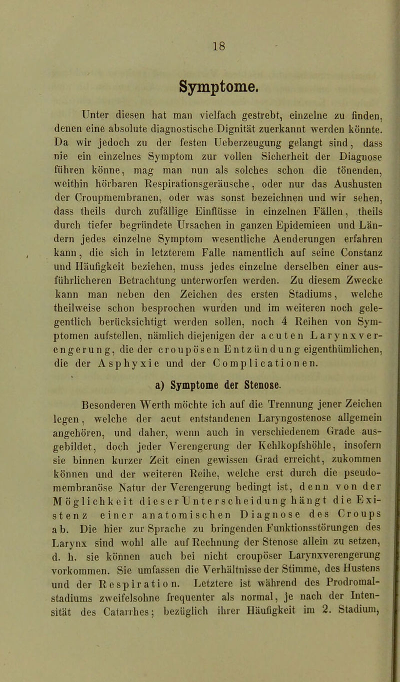 Symptome. Unter diesen bat man vielfach gestrebt, einzelne zu finden, denen eine absolute diagnostische Dignität zuerkannt werden könnte. Da wir jedoch zu der festen Ueberzeugung gelangt sind, dass nie ein einzelnes Symptom zur vollen Sicherheit der Diagnose führen könne, mag man nun als solches schon die tönenden, weithin hörbaren Respirationsgeräusche, oder nur das Aushusten der Croupmembranen, oder was sonst bezeichnen und wir sehen, dass theils durch zufällige Einflüsse in einzelnen Fällen, theils durch tiefer begründete Ursachen in ganzen Epidemieen und Län- dern jedes einzelne Symptom wesentliche Aenderungen erfahren kann, die sich in letzterem Falle namentlich auf seine Constanz und Häufigkeit beziehen, muss jedes einzelne derselben einer aus- führlicheren Betrachtung unterworfen werden. Zu diesem Zwecke kann man neben den Zeichen des ersten Stadiums, welche theilweise schon besprochen wurden und im weiteren noch gele- gentlich berücksichtigt werden sollen, noch 4 Reihen von Sym- ptomen aufstellen, nämlich diejenigen der acuten Larynxver- eng erung, die der croupösen Entzündung eigenthümlichen, die der Asphyxie und der Complicationen. a) Symptome der Stenose. Besonderen Werth möchte ich auf die Trennung jener Zeichen legen, welche der acut entstandenen Laryngostenose allgemein angehören, und daher, wenn auch in verschiedenem Grade aus- gebildet, doch jeder Verengerung der Kehlkopfshöhle, insofern sie binnen kurzer Zeit einen gewissen Grad erreicht, zukommen können und der weiteren Reihe, welche erst durch die pseudo- membranöse Natur der Verengerung bedingt ist, denn von der Möglichkeit dieserTJnterscheidung hängt die Exi- stenz einer anatomischen Diagnose des Croups ab. Die hier zur Sprache zu bringenden Funktionsstörungen des Larynx sind wohl alle auf Rechnung der Stenose allein zu setzen, d. h. sie können auch bei nicht croupöser Larynxverengerung Vorkommen. Sie umfassen die Verhältnisse der Stimme, des Hustens und der Respiration. Letztere ist während des Prodromal- stadiums zweifelsohne frequenter als normal, je nach der Inten- sität des Catarrhes; bezüglich ihrer Häufigkeit im 2. Stadium,
