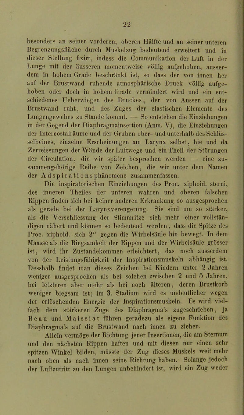 besonders an seiner vorderen, oberen Hälfte und an seiner unteren Begrenzungsfläche durch Muskelzug bedeutend erweitert und in dieser Stellung fixirt, indess die Communikation der Luft in der Lunge mit der äusseren momentweise völlig aufgehoben, ausser- dem in hohem Grade beschränkt ist, so dass der von innen her auf der Brustwand ruhende atmosphärische Druck völlig aufge- hoben oder doch in hohem Grade vermindert wird und ein ent- schiedenes Ueberwiegen des Druckes, der von Aussen auf der Brustwand ruht, und des Zuges der elastischen Elemente des Lungengewebes zu Stande kommt. — So entstehen die Einziehungen in der Gegend der Diaphragmainsertion (Anm. V), die Einziehungen der Intercostalräume und der Gruben ober- und unterhalb des Schlüs- selbeines, einzelne Erscheinungen am Larynx selbst, hie und da Zerreissungen der Wände der Luftwege und ein Theil der Störungen der Circulation, die wir später besprechen werden — eine zu- sammengehörige Reihe von Zeichen, die wir unter dem Namen der Adspirationsphänomene zusammenfassen. Die inspiratorischen Einziehungen des Proc. xiphoid. sterni, des inneren Theiles der unteren wahren und oberen falschen Rippen finden sich bei keiner anderen Erkrankung so ausgesprochen als gerade bei der Larynxverengerung. Sie sind um so stärker, als die Verschliessung der Stimmritze sich mehr einer vollstän- digen nähert und können so bedeutend werden, dass die Spitze des Proc. xiphoid. sich 2 gegen die Wirbelsäule hin bewegt. In dem Maasse als die Biegsamkeit der Rippen und der Wirbelsäule grösser ist, wird ihr Zustandekommen erleichtert, das noch ausserdem von der Leistungsfähigkeit der Inspirationsmuskeln abhängig ist. Desshalb findet man dieses Zeichen bei Kindern unter 2 Jahren weniger ausgesprochen als bei solchen zwischen 2 und 5 Jahren, bei letzteren aber mehr als bei noch älteren, deren Brustkorb weniger biegsam ist; im 3. Stadium wird es undeutlicher wegen der erlöschenden Energie der Inspirationsmuskeln. Es wird viel- fach dem stärkeren Zuge des Diaphragma’s zugeschrieben, ja Beau und Maissiat führen geradezu als eigene Funktion des Diaphragma’s auf die Brustwand nach innen zu ziehen. Allein vermöge der Richtung jener Insertionen, die am Sternum und den nächsten Rippen haften und mit diesen nur einen sehr spitzen Winkel bilden, müsste der Zug dieses Muskels weit mehr nach oben als nach innen seine Richtung haben. Solange jedoch der Luftzutritt zu den Lungen unbehindert ist, wird ein Zug weder