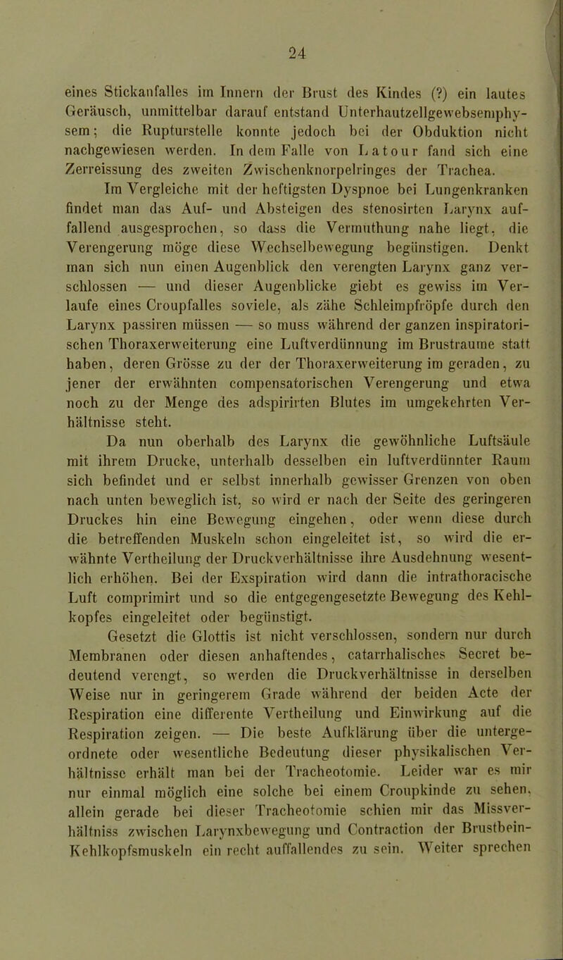 eines Stickanfalles iin Innern der Brust des Kindes (?) ein lautes Geräusch, unmittelbar darauf entstand Unterhautzellgewebsemphy- sem; die Rupturstelle konnte jedoch bei der Obduktion nicht nachgewiesen werden. In dem Falle von Latour fand sich eine Zerreissung des zweiten Zwischenknorpelringes der Trachea. Im Vergleiche mit der heftigsten Dyspnoe bei Lungenkranken findet man das Auf- und Absteigen des stenosirten Larynx auf- fallend ausgesprochen, so dass die Vermuthung nahe liegt, die Verengerung möge diese Wechselbewegung begünstigen. Denkt man sich nun einen Augenblick den verengten Larynx ganz ver- schlossen — und dieser Augenblicke giebt es gewiss im Ver- laufe eines Croupfalles soviele, als zähe Schleimpfröpfe durch den Larynx passiren müssen — so muss während der ganzen inspiratori- schen Thoraxerweiterung eine Luftverdünnung im Brustraume statt, haben, deren Grösse zu der der Thoraxerweiterung im geraden, zu jener der erwähnten compensatorischen Verengerung und etwa noch zu der Menge des adspirirten Blutes im umgekehrten Ver- hältnisse steht. Da nun oberhalb des Larynx die gewöhnliche Luftsäule mit ihrem Drucke, unterhalb desselben ein luftverdünnter Raum sich befindet und er selbst innerhalb gewisser Grenzen von oben nach unten beweglich ist, so wird er nach der Seite des geringeren Druckes hin eine Bewegung eingehen, oder wenn diese durch die betreffenden Muskeln schon eingeleitet ist, so wird die er- wähnte Vertheilung der Druckverhältnisse ihre Ausdehnung wesent- lich erhöhen. Bei der Exspiration wird dann die intrathoracische Luft comprimirt und so die entgegengesetzte Bewegung des Kehl- kopfes eingeleitet oder begünstigt. Gesetzt die Glottis ist nicht verschlossen, sondern nur durch Membranen oder diesen anhaftendes, catarrhalisches Secret be- deutend verengt, so werden die Druckverhältnisse in derselben Weise nur in geringerem Grade während der beiden Acte der Respiration eine differente Vertheilung und Einwirkung auf die Respiration zeigen. — Die beste Aufklärung über die unterge- ordnete oder wesentliche Bedeutung dieser physikalischen Ver- hältnisse erhält man bei der Tracheotomie. Leider war es mir nur einmal möglich eine solche bei einem Croupkinde zu sehen, allein gerade bei dieser Tracheotomie schien mir das Missver- hältniss zwischen Larynxbewegung und Contraction der Brustbein- Kehlkopfsmuskeln ein recht auffallendes zu sein. Weiter sprechen